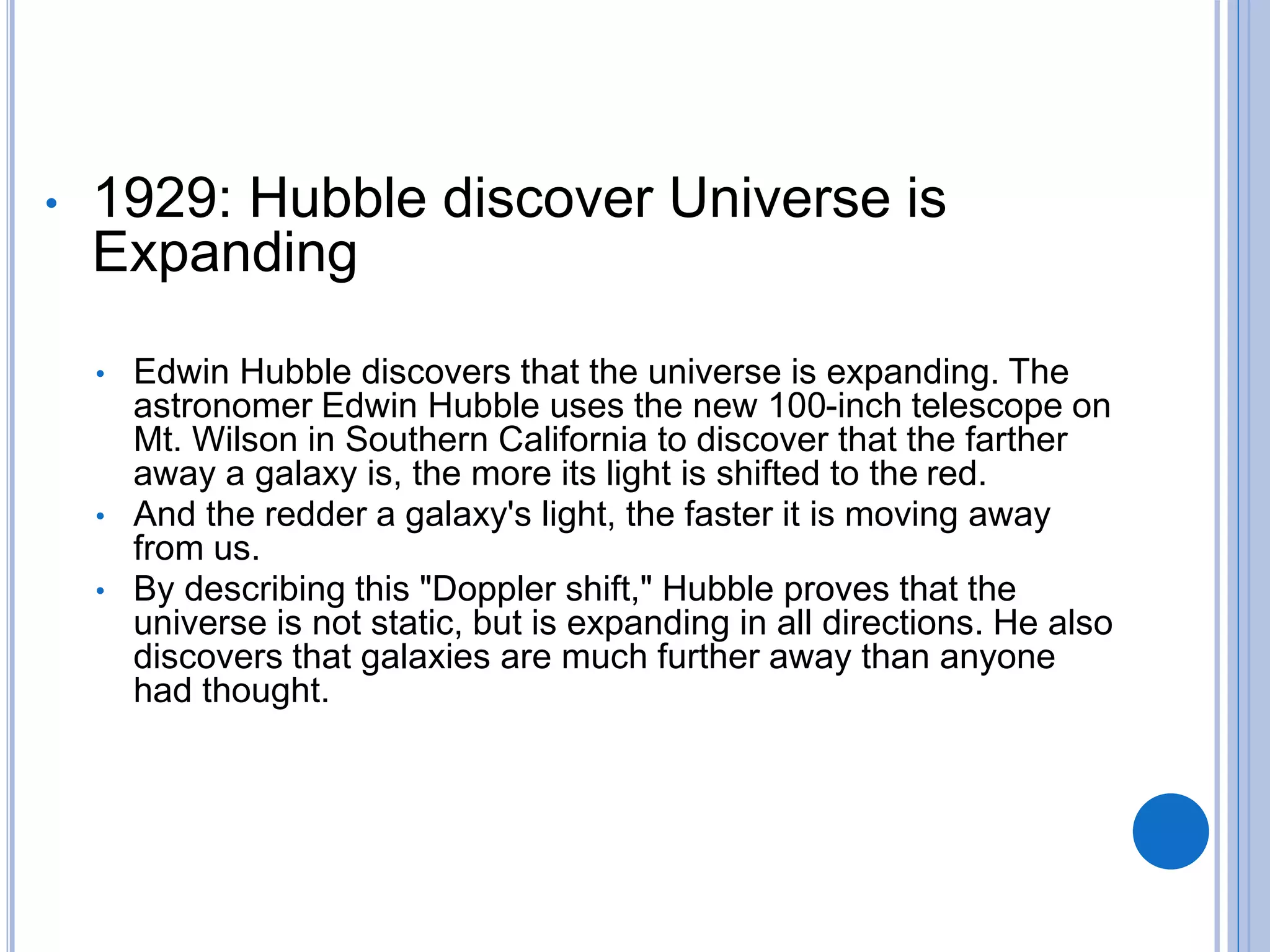 • 1929: Hubble discover Universe is
Expanding
• Edwin Hubble discovers that the universe is expanding. The
astronomer Edwin Hubble uses the new 100-inch telescope on
Mt. Wilson in Southern California to discover that the farther
away a galaxy is, the more its light is shifted to the red.
• And the redder a galaxy's light, the faster it is moving away
from us.
• By describing this "Doppler shift," Hubble proves that the
universe is not static, but is expanding in all directions. He also
discovers that galaxies are much further away than anyone
had thought.
 