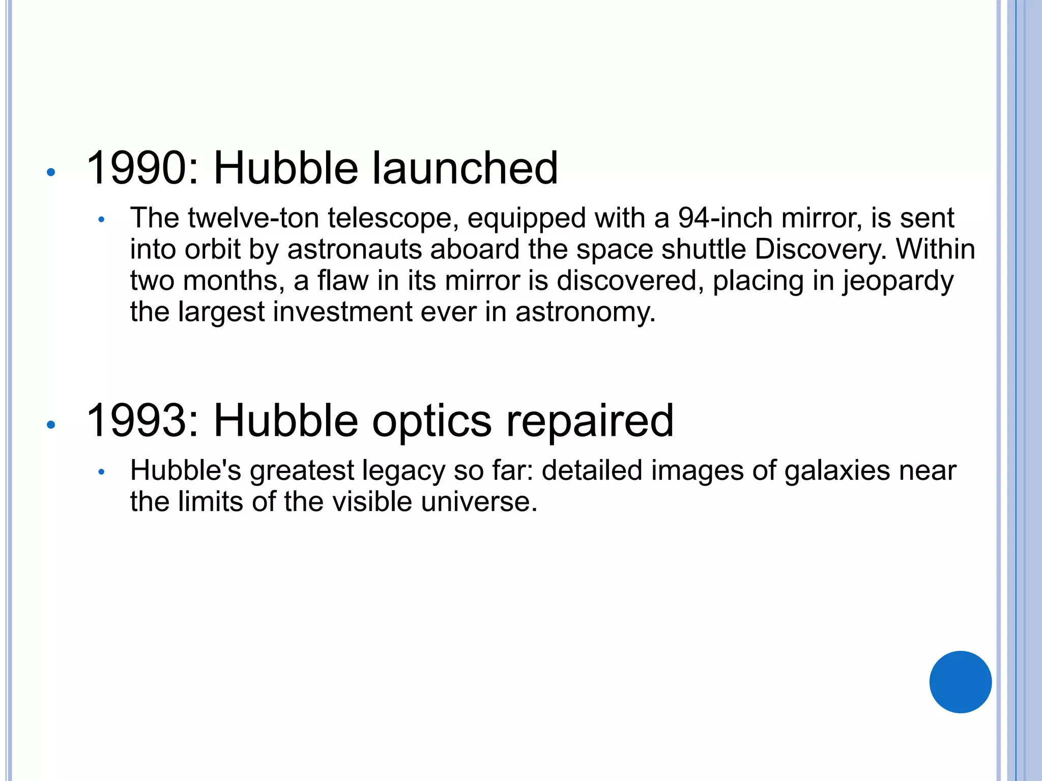 • 1990: Hubble launched
• The twelve-ton telescope, equipped with a 94-inch mirror, is sent
into orbit by astronauts aboard the space shuttle Discovery. Within
two months, a flaw in its mirror is discovered, placing in jeopardy
the largest investment ever in astronomy.
• 1993: Hubble optics repaired
• Hubble's greatest legacy so far: detailed images of galaxies near
the limits of the visible universe.
 