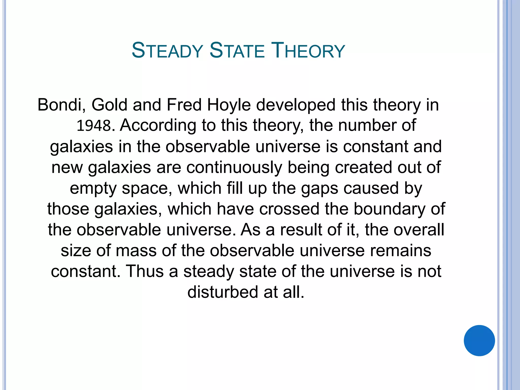 STEADY STATE THEORY
Bondi, Gold and Fred Hoyle developed this theory in
1948. According to this theory, the number of
galaxies in the observable universe is constant and
new galaxies are continuously being created out of
empty space, which fill up the gaps caused by
those galaxies, which have crossed the boundary of
the observable universe. As a result of it, the overall
size of mass of the observable universe remains
constant. Thus a steady state of the universe is not
disturbed at all.
 