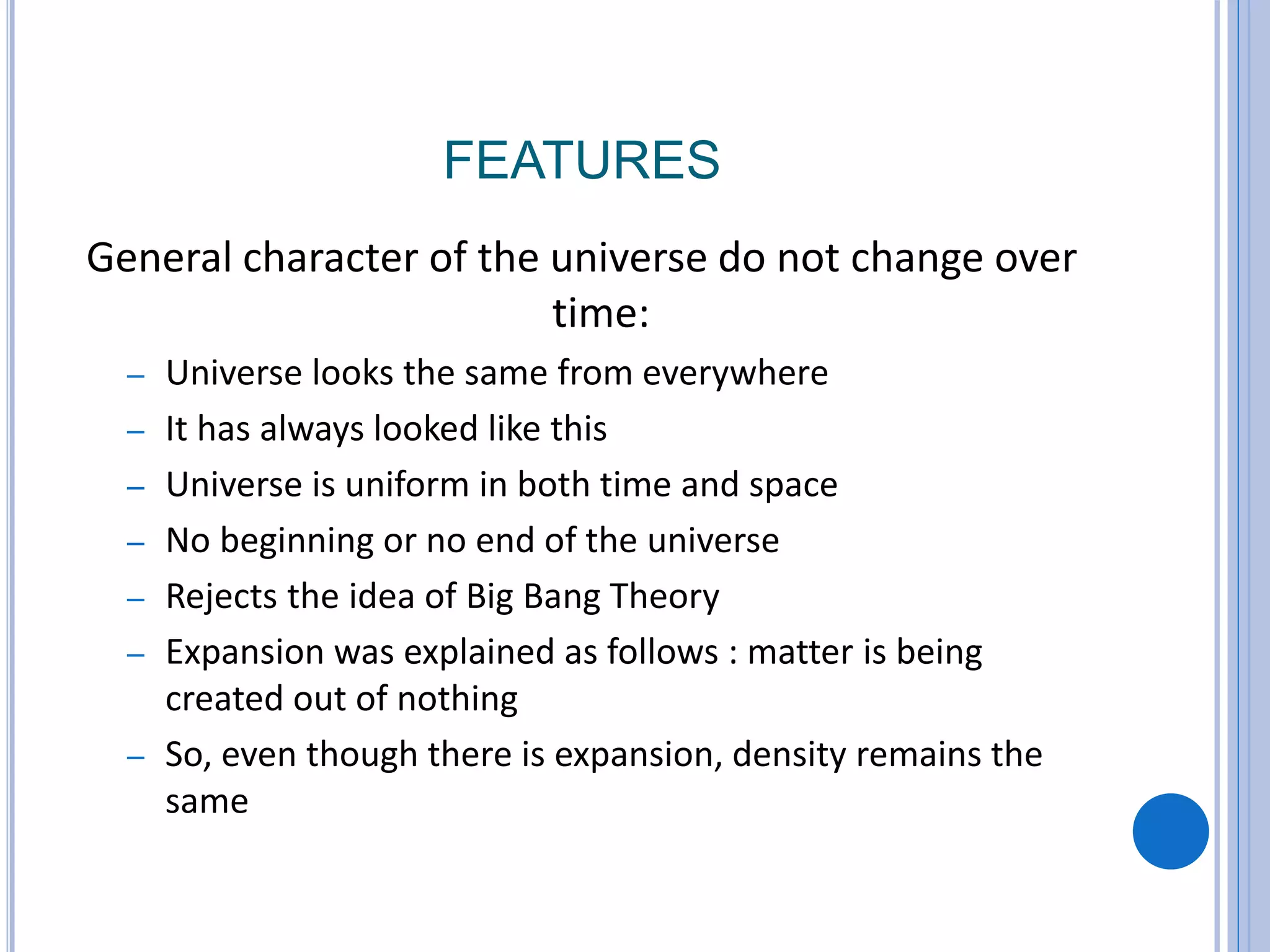 FEATURES
General character of the universe do not change over
time:
– Universe looks the same from everywhere
– It has always looked like this
– Universe is uniform in both time and space
– No beginning or no end of the universe
– Rejects the idea of Big Bang Theory
– Expansion was explained as follows : matter is being
created out of nothing
– So, even though there is expansion, density remains the
same
 