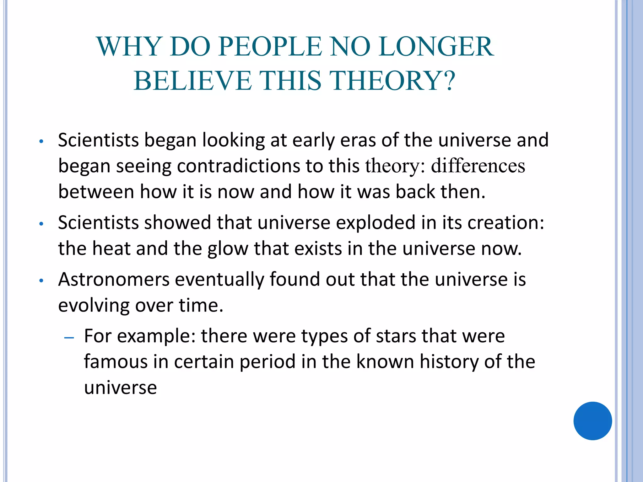 WHY DO PEOPLE NO LONGER
BELIEVE THIS THEORY?
• Scientists began looking at early eras of the universe and
began seeing contradictions to this theory: differences
between how it is now and how it was back then.
• Scientists showed that universe exploded in its creation:
the heat and the glow that exists in the universe now.
• Astronomers eventually found out that the universe is
evolving over time.
– For example: there were types of stars that were
famous in certain period in the known history of the
universe
 