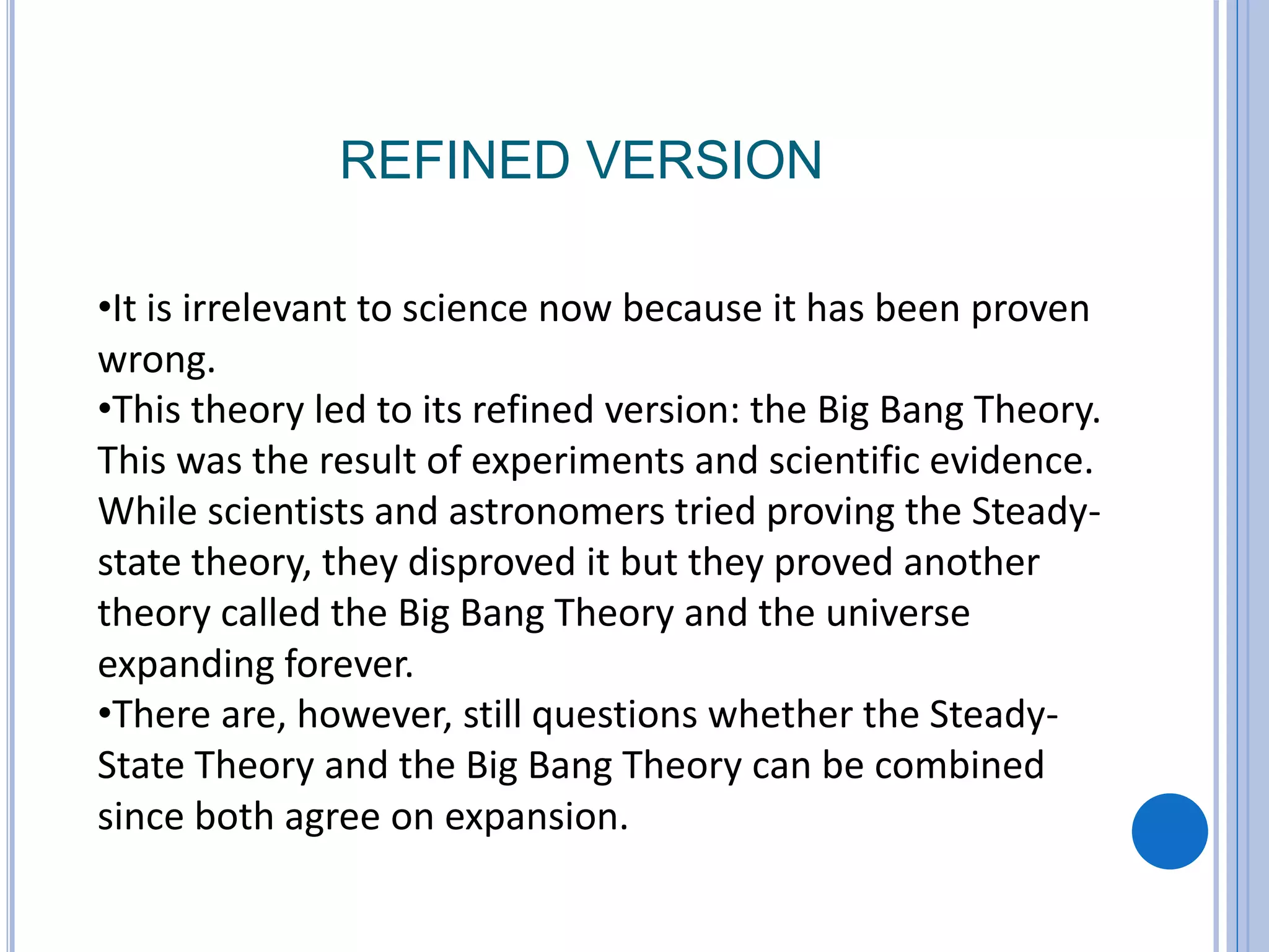 REFINED VERSION
•It is irrelevant to science now because it has been proven
wrong.
•This theory led to its refined version: the Big Bang Theory.
This was the result of experiments and scientific evidence.
While scientists and astronomers tried proving the Steady-
state theory, they disproved it but they proved another
theory called the Big Bang Theory and the universe
expanding forever.
•There are, however, still questions whether the Steady-
State Theory and the Big Bang Theory can be combined
since both agree on expansion.
 