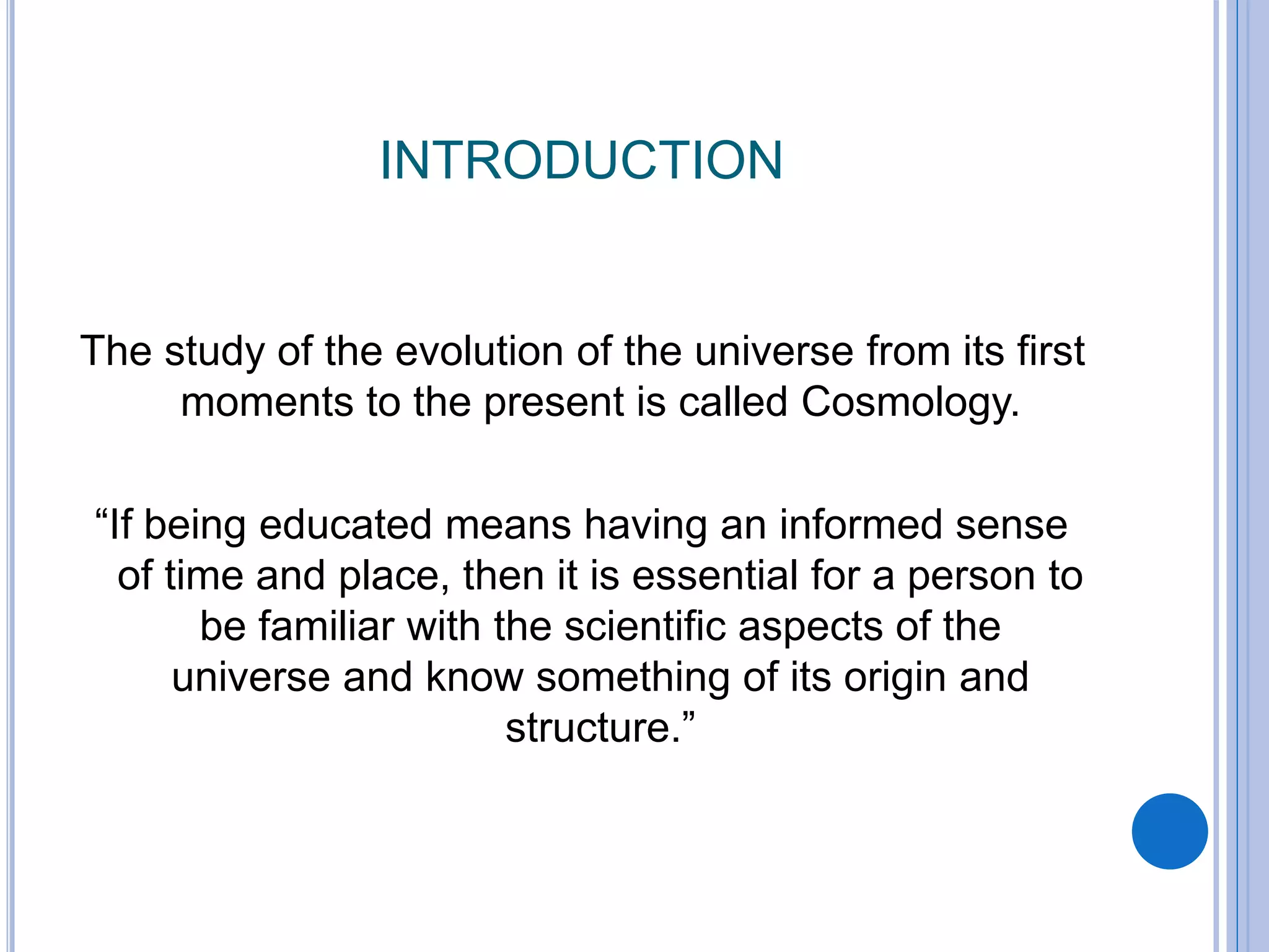 INTRODUCTION
The study of the evolution of the universe from its first
moments to the present is called Cosmology.
“If being educated means having an informed sense
of time and place, then it is essential for a person to
be familiar with the scientific aspects of the
universe and know something of its origin and
structure.”
 