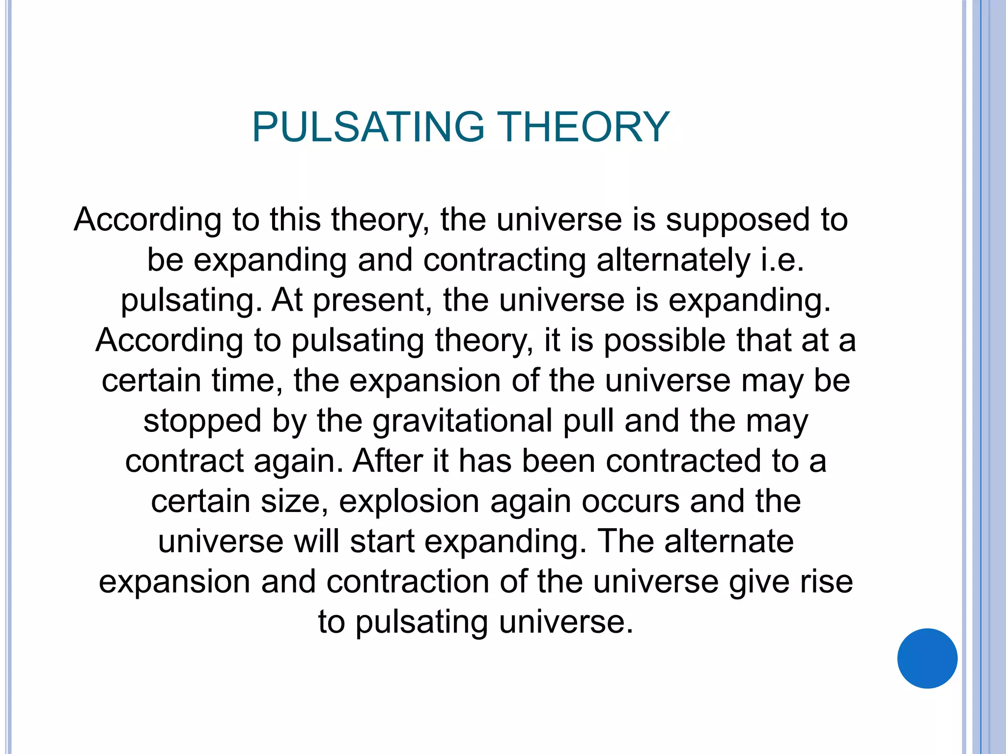 PULSATING THEORY
According to this theory, the universe is supposed to
be expanding and contracting alternately i.e.
pulsating. At present, the universe is expanding.
According to pulsating theory, it is possible that at a
certain time, the expansion of the universe may be
stopped by the gravitational pull and the may
contract again. After it has been contracted to a
certain size, explosion again occurs and the
universe will start expanding. The alternate
expansion and contraction of the universe give rise
to pulsating universe.
 
