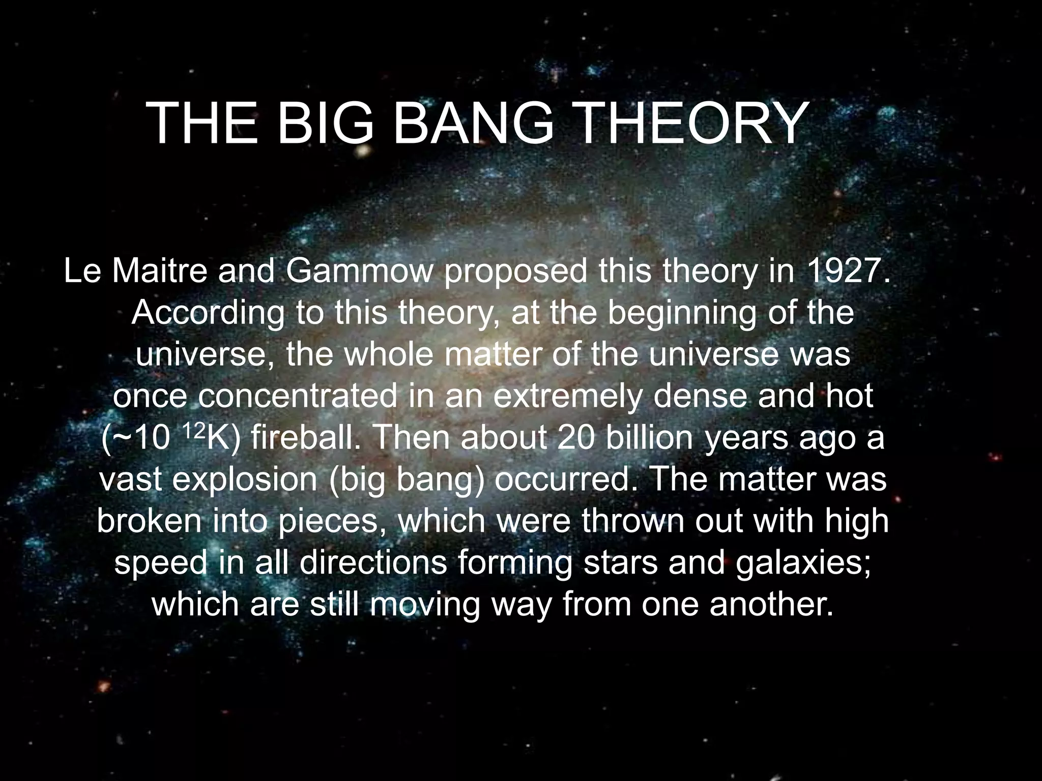 THE BIG BANG THEORY
Le Maitre and Gammow proposed this theory in 1927.
According to this theory, at the beginning of the
universe, the whole matter of the universe was
once concentrated in an extremely dense and hot
(~10 12K) fireball. Then about 20 billion years ago a
vast explosion (big bang) occurred. The matter was
broken into pieces, which were thrown out with high
speed in all directions forming stars and galaxies;
which are still moving way from one another.
 