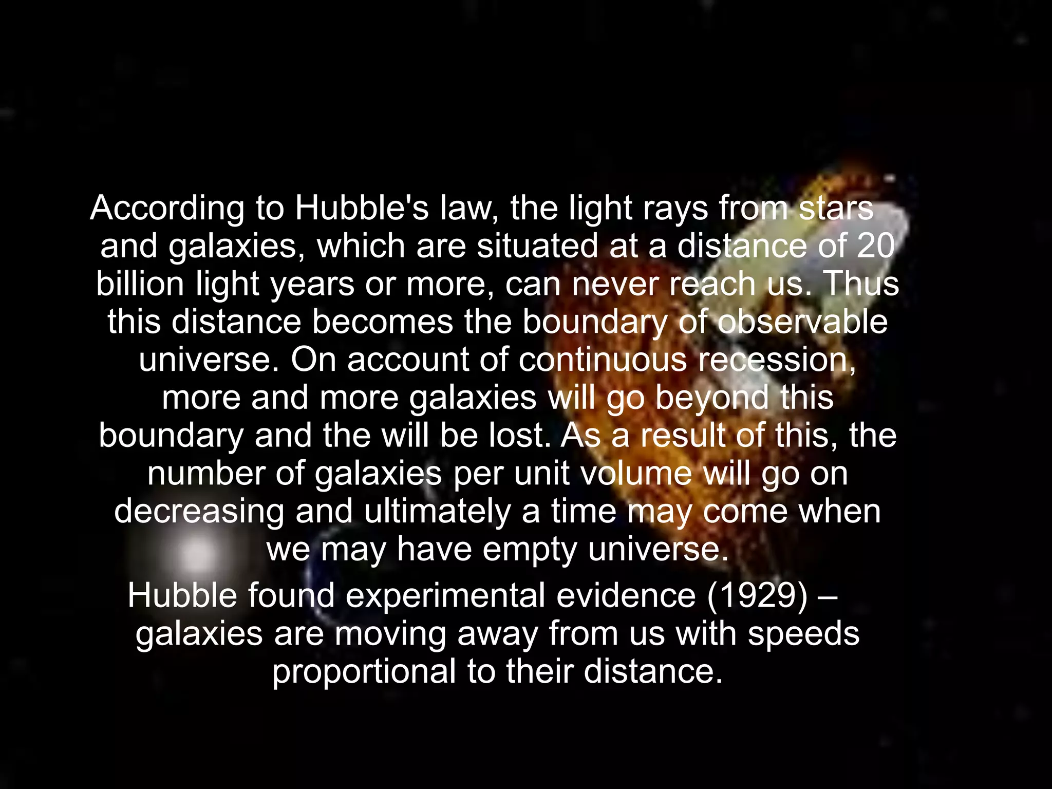 According to Hubble's law, the light rays from stars
and galaxies, which are situated at a distance of 20
billion light years or more, can never reach us. Thus
this distance becomes the boundary of observable
universe. On account of continuous recession,
more and more galaxies will go beyond this
boundary and the will be lost. As a result of this, the
number of galaxies per unit volume will go on
decreasing and ultimately a time may come when
we may have empty universe.
Hubble found experimental evidence (1929) –
galaxies are moving away from us with speeds
proportional to their distance.
 