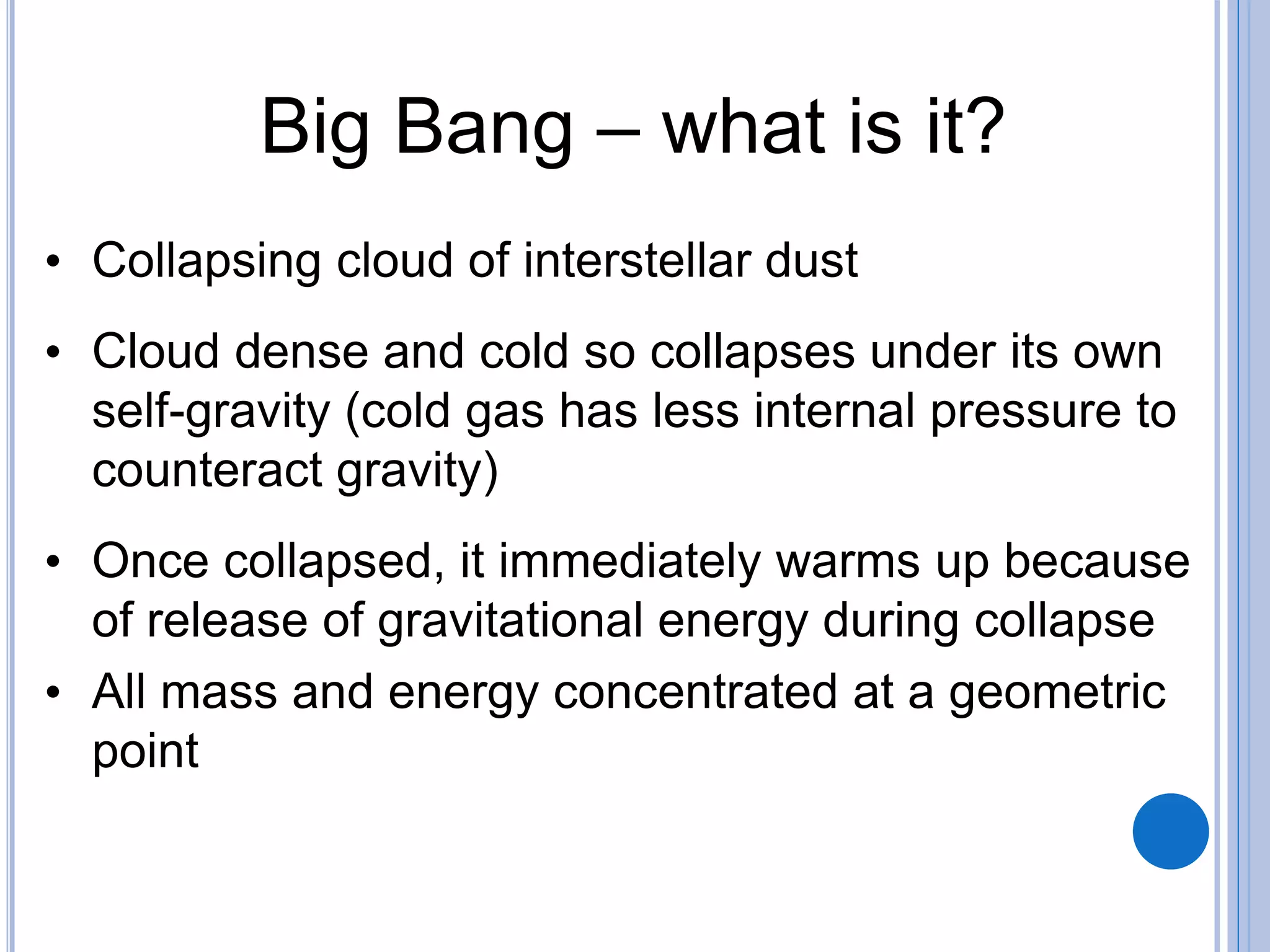 Big Bang – what is it?
• Collapsing cloud of interstellar dust
• Cloud dense and cold so collapses under its own
self-gravity (cold gas has less internal pressure to
counteract gravity)
• Once collapsed, it immediately warms up because
of release of gravitational energy during collapse
• All mass and energy concentrated at a geometric
point
 