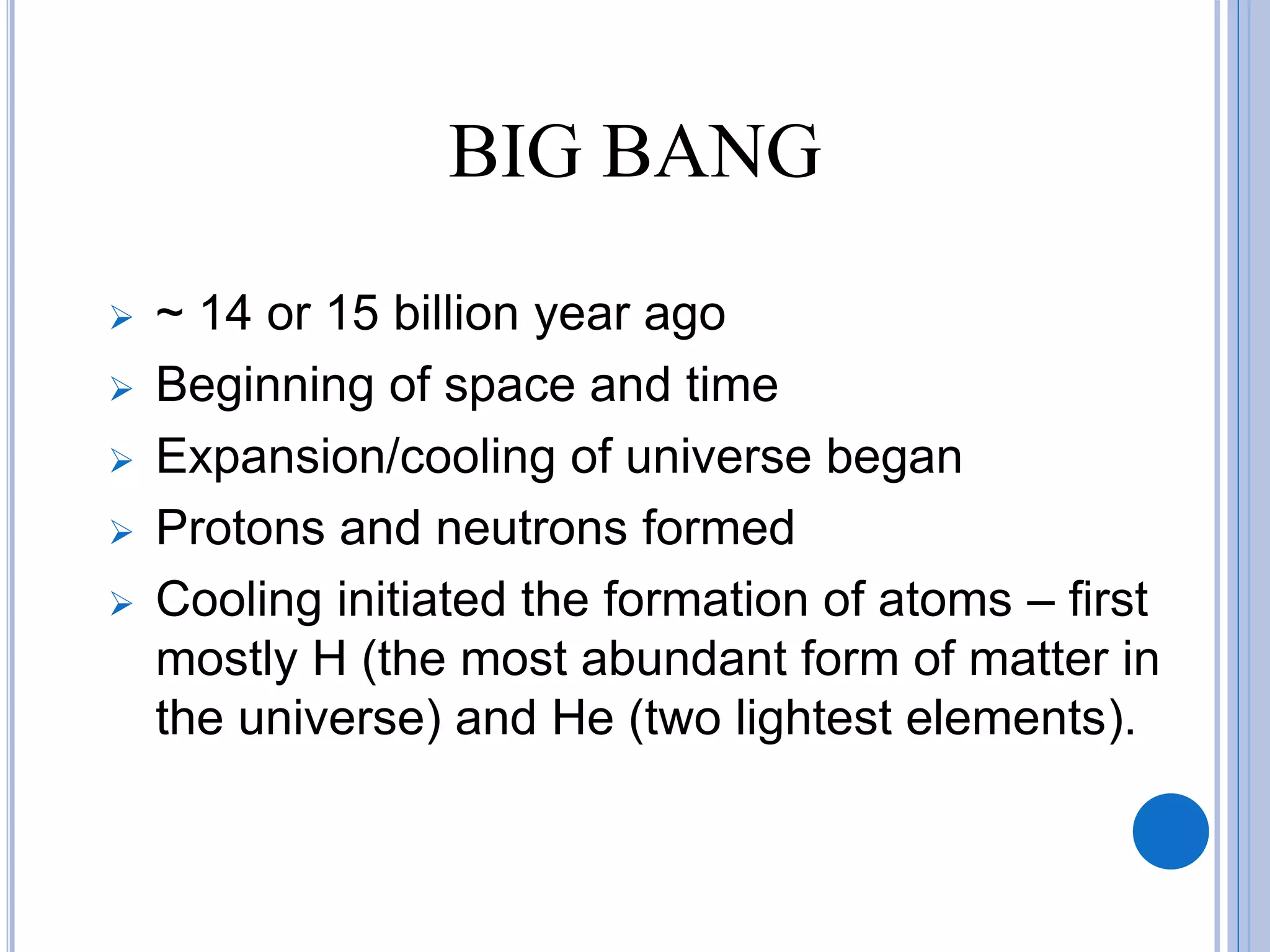 BIG BANG
 ~ 14 or 15 billion year ago
 Beginning of space and time
 Expansion/cooling of universe began
 Protons and neutrons formed
 Cooling initiated the formation of atoms – first
mostly H (the most abundant form of matter in
the universe) and He (two lightest elements).
 