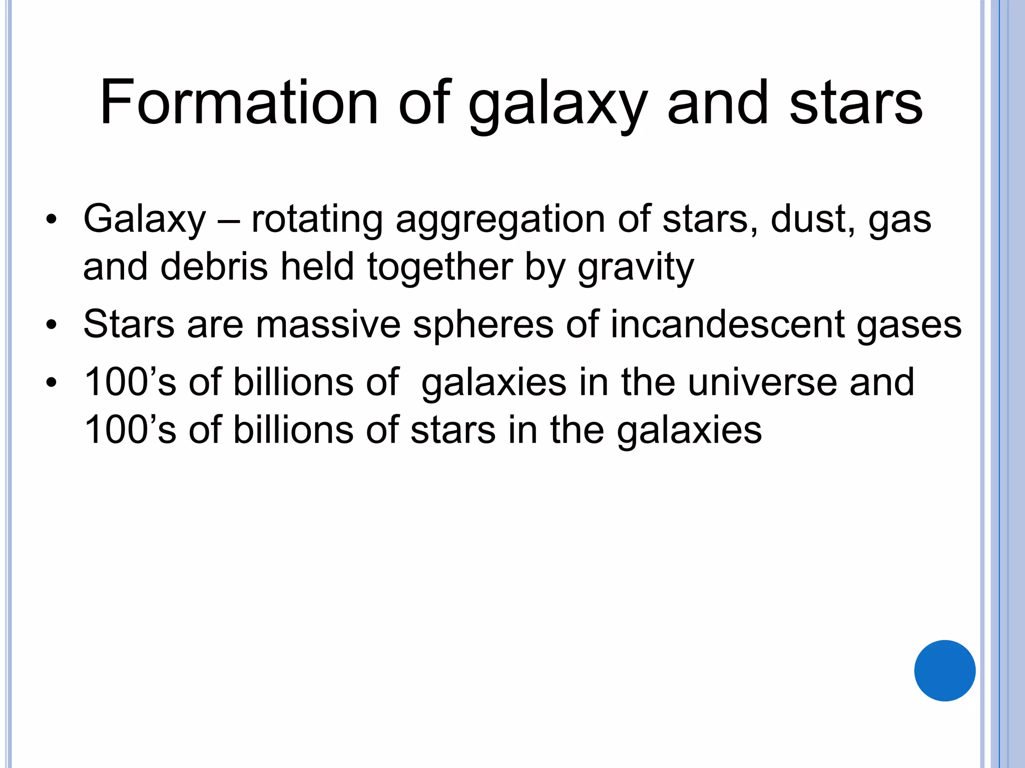 Formation of galaxy and stars
• Galaxy – rotating aggregation of stars, dust, gas
and debris held together by gravity
• Stars are massive spheres of incandescent gases
• 100’s of billions of galaxies in the universe and
100’s of billions of stars in the galaxies
 
