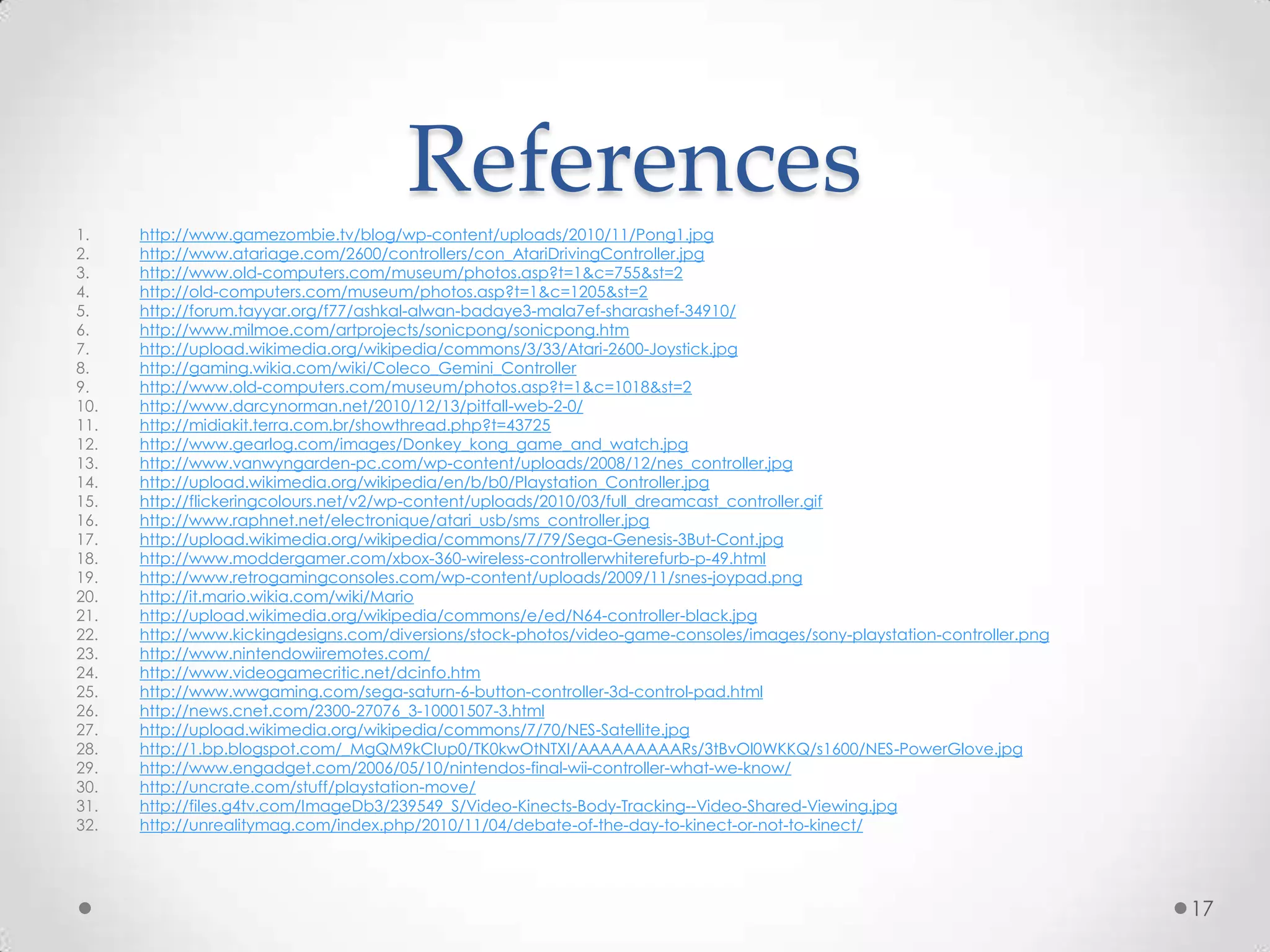 Referenceshttp://www.gamezombie.tv/blog/wp-content/uploads/2010/11/Pong1.jpghttp://www.atariage.com/2600/controllers/con_AtariDrivingController.jpghttp://www.old-computers.com/museum/photos.asp?t=1&c=755&st=2http://old-computers.com/museum/photos.asp?t=1&c=1205&st=2http://forum.tayyar.org/f77/ashkal-alwan-badaye3-mala7ef-sharashef-34910/http://www.milmoe.com/artprojects/sonicpong/sonicpong.htmhttp://upload.wikimedia.org/wikipedia/commons/3/33/Atari-2600-Joystick.jpghttp://gaming.wikia.com/wiki/Coleco_Gemini_Controllerhttp://www.old-computers.com/museum/photos.asp?t=1&c=1018&st=2http://www.darcynorman.net/2010/12/13/pitfall-web-2-0/http://midiakit.terra.com.br/showthread.php?t=43725http://www.gearlog.com/images/Donkey_kong_game_and_watch.jpghttp://www.vanwyngarden-pc.com/wp-content/uploads/2008/12/nes_controller.jpghttp://upload.wikimedia.org/wikipedia/en/b/b0/Playstation_Controller.jpghttp://flickeringcolours.net/v2/wp-content/uploads/2010/03/full_dreamcast_controller.gifhttp://www.raphnet.net/electronique/atari_usb/sms_controller.jpghttp://upload.wikimedia.org/wikipedia/commons/7/79/Sega-Genesis-3But-Cont.jpghttp://www.moddergamer.com/xbox-360-wireless-controllerwhiterefurb-p-49.htmlhttp://www.retrogamingconsoles.com/wp-content/uploads/2009/11/snes-joypad.pnghttp://it.mario.wikia.com/wiki/Mariohttp://upload.wikimedia.org/wikipedia/commons/e/ed/N64-controller-black.jpghttp://www.kickingdesigns.com/diversions/stock-photos/video-game-consoles/images/sony-playstation-controller.pnghttp://www.nintendowiiremotes.com/http://www.videogamecritic.net/dcinfo.htmhttp://www.wwgaming.com/sega-saturn-6-button-controller-3d-control-pad.htmlhttp://news.cnet.com/2300-27076_3-10001507-3.htmlhttp://upload.wikimedia.org/wikipedia/commons/7/70/NES-Satellite.jpghttp://1.bp.blogspot.com/_MgQM9kCIup0/TK0kwOtNTXI/AAAAAAAAARs/3tBvOl0WKKQ/s1600/NES-PowerGlove.jpghttp://www.engadget.com/2006/05/10/nintendos-final-wii-controller-what-we-know/http://uncrate.com/stuff/playstation-move/http://files.g4tv.com/ImageDb3/239549_S/Video-Kinects-Body-Tracking--Video-Shared-Viewing.jpghttp://unrealitymag.com/index.php/2010/11/04/debate-of-the-day-to-kinect-or-not-to-kinect/17