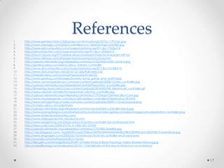 Referenceshttp://www.gamezombie.tv/blog/wp-content/uploads/2010/11/Pong1.jpghttp://www.atariage.com/2600/controllers/con_AtariDrivingController.jpghttp://www.old-computers.com/museum/photos.asp?t=1&c=755&st=2http://old-computers.com/museum/photos.asp?t=1&c=1205&st=2http://forum.tayyar.org/f77/ashkal-alwan-badaye3-mala7ef-sharashef-34910/http://www.milmoe.com/artprojects/sonicpong/sonicpong.htmhttp://upload.wikimedia.org/wikipedia/commons/3/33/Atari-2600-Joystick.jpghttp://gaming.wikia.com/wiki/Coleco_Gemini_Controllerhttp://www.old-computers.com/museum/photos.asp?t=1&c=1018&st=2http://www.darcynorman.net/2010/12/13/pitfall-web-2-0/http://midiakit.terra.com.br/showthread.php?t=43725http://www.gearlog.com/images/Donkey_kong_game_and_watch.jpghttp://www.vanwyngarden-pc.com/wp-content/uploads/2008/12/nes_controller.jpghttp://upload.wikimedia.org/wikipedia/en/b/b0/Playstation_Controller.jpghttp://flickeringcolours.net/v2/wp-content/uploads/2010/03/full_dreamcast_controller.gifhttp://www.raphnet.net/electronique/atari_usb/sms_controller.jpghttp://upload.wikimedia.org/wikipedia/commons/7/79/Sega-Genesis-3But-Cont.jpghttp://www.moddergamer.com/xbox-360-wireless-controllerwhiterefurb-p-49.htmlhttp://www.retrogamingconsoles.com/wp-content/uploads/2009/11/snes-joypad.pnghttp://it.mario.wikia.com/wiki/Mariohttp://upload.wikimedia.org/wikipedia/commons/e/ed/N64-controller-black.jpghttp://www.kickingdesigns.com/diversions/stock-photos/video-game-consoles/images/sony-playstation-controller.pnghttp://www.nintendowiiremotes.com/http://www.videogamecritic.net/dcinfo.htmhttp://www.wwgaming.com/sega-saturn-6-button-controller-3d-control-pad.htmlhttp://news.cnet.com/2300-27076_3-10001507-3.htmlhttp://upload.wikimedia.org/wikipedia/commons/7/70/NES-Satellite.jpghttp://1.bp.blogspot.com/_MgQM9kCIup0/TK0kwOtNTXI/AAAAAAAAARs/3tBvOl0WKKQ/s1600/NES-PowerGlove.jpghttp://www.engadget.com/2006/05/10/nintendos-final-wii-controller-what-we-know/http://uncrate.com/stuff/playstation-move/http://files.g4tv.com/ImageDb3/239549_S/Video-Kinects-Body-Tracking--Video-Shared-Viewing.jpghttp://unrealitymag.com/index.php/2010/11/04/debate-of-the-day-to-kinect-or-not-to-kinect/17