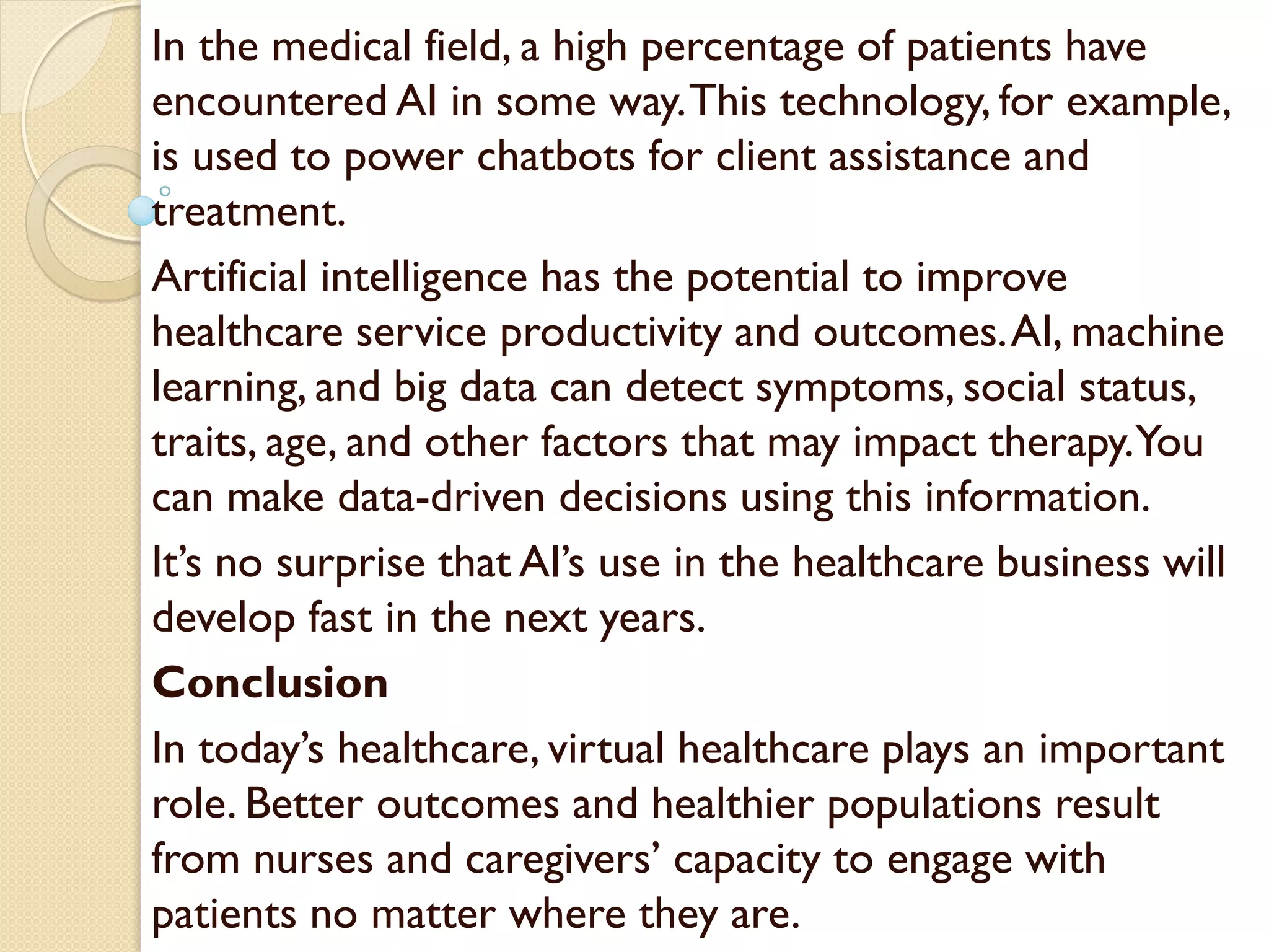 In the medical field, a high percentage of patients have
encountered AI in some way.This technology, for example,
is used to power chatbots for client assistance and
treatment.
Artificial intelligence has the potential to improve
healthcare service productivity and outcomes.AI, machine
learning, and big data can detect symptoms, social status,
traits, age, and other factors that may impact therapy.You
can make data-driven decisions using this information.
It’s no surprise that AI’s use in the healthcare business will
develop fast in the next years.
Conclusion
In today’s healthcare, virtual healthcare plays an important
role. Better outcomes and healthier populations result
from nurses and caregivers’ capacity to engage with
patients no matter where they are.
 