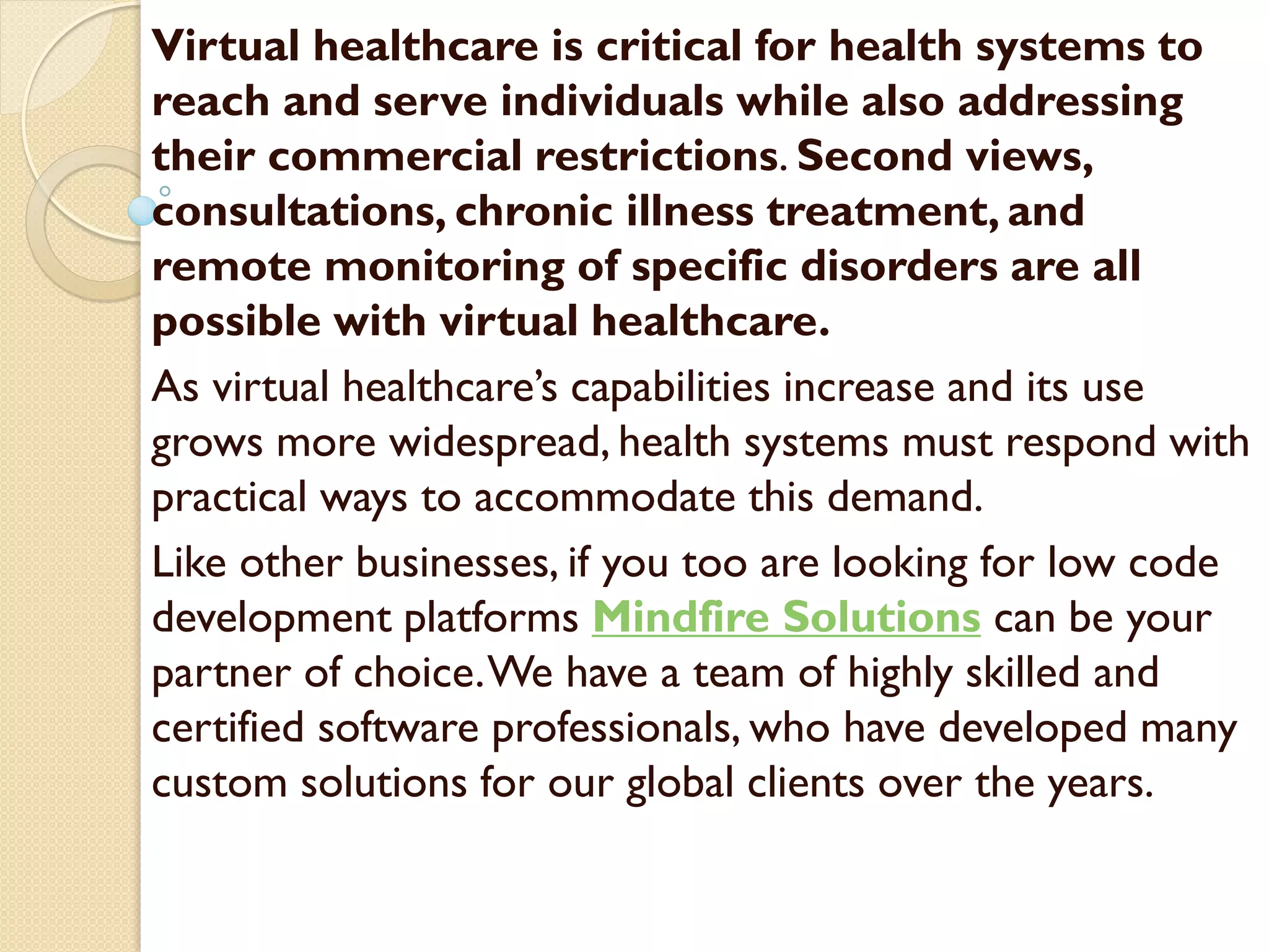 Virtual healthcare is critical for health systems to
reach and serve individuals while also addressing
their commercial restrictions. Second views,
consultations, chronic illness treatment, and
remote monitoring of specific disorders are all
possible with virtual healthcare.
As virtual healthcare’s capabilities increase and its use
grows more widespread, health systems must respond with
practical ways to accommodate this demand.
Like other businesses, if you too are looking for low code
development platforms Mindfire Solutions can be your
partner of choice.We have a team of highly skilled and
certified software professionals, who have developed many
custom solutions for our global clients over the years.
 