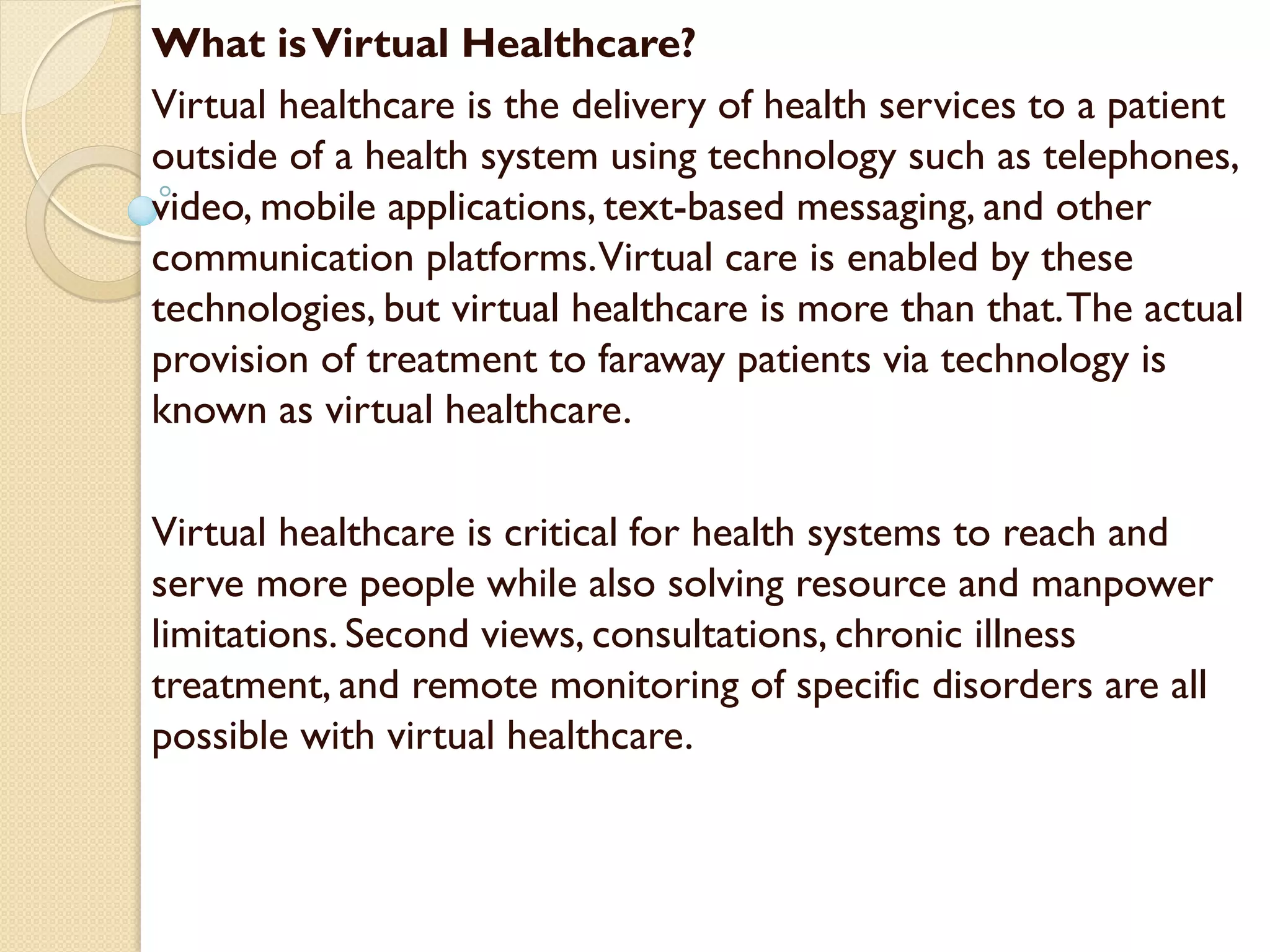 What isVirtual Healthcare?
Virtual healthcare is the delivery of health services to a patient
outside of a health system using technology such as telephones,
video, mobile applications, text-based messaging, and other
communication platforms.Virtual care is enabled by these
technologies, but virtual healthcare is more than that.The actual
provision of treatment to faraway patients via technology is
known as virtual healthcare.
Virtual healthcare is critical for health systems to reach and
serve more people while also solving resource and manpower
limitations. Second views, consultations, chronic illness
treatment, and remote monitoring of specific disorders are all
possible with virtual healthcare.
 