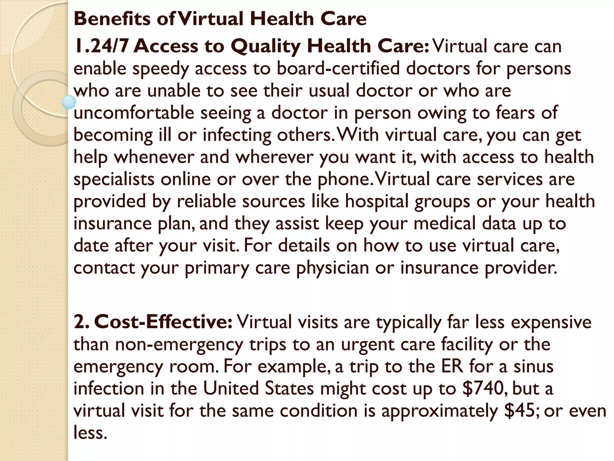 Benefits ofVirtual Health Care
1.24/7 Access to Quality Health Care:Virtual care can
enable speedy access to board-certified doctors for persons
who are unable to see their usual doctor or who are
uncomfortable seeing a doctor in person owing to fears of
becoming ill or infecting others.With virtual care, you can get
help whenever and wherever you want it, with access to health
specialists online or over the phone.Virtual care services are
provided by reliable sources like hospital groups or your health
insurance plan, and they assist keep your medical data up to
date after your visit. For details on how to use virtual care,
contact your primary care physician or insurance provider.
2. Cost-Effective: Virtual visits are typically far less expensive
than non-emergency trips to an urgent care facility or the
emergency room. For example, a trip to the ER for a sinus
infection in the United States might cost up to $740, but a
virtual visit for the same condition is approximately $45; or even
less.
 