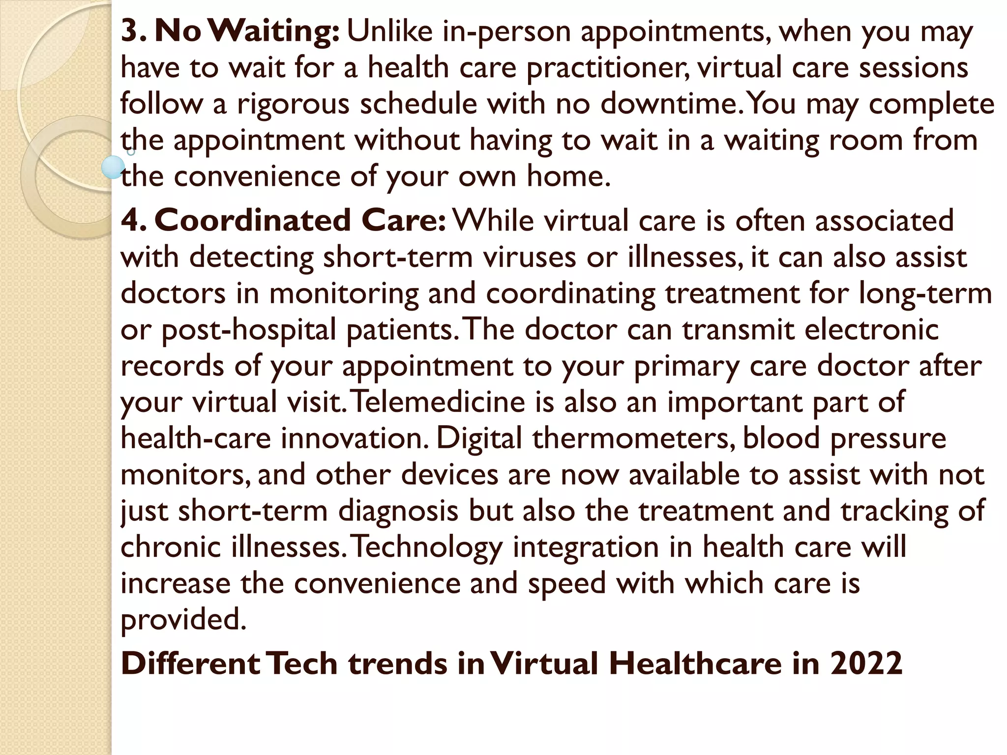 3. NoWaiting: Unlike in-person appointments, when you may
have to wait for a health care practitioner, virtual care sessions
follow a rigorous schedule with no downtime.You may complete
the appointment without having to wait in a waiting room from
the convenience of your own home.
4. Coordinated Care: While virtual care is often associated
with detecting short-term viruses or illnesses, it can also assist
doctors in monitoring and coordinating treatment for long-term
or post-hospital patients.The doctor can transmit electronic
records of your appointment to your primary care doctor after
your virtual visit.Telemedicine is also an important part of
health-care innovation. Digital thermometers, blood pressure
monitors, and other devices are now available to assist with not
just short-term diagnosis but also the treatment and tracking of
chronic illnesses.Technology integration in health care will
increase the convenience and speed with which care is
provided.
DifferentTech trends inVirtual Healthcare in 2022
 