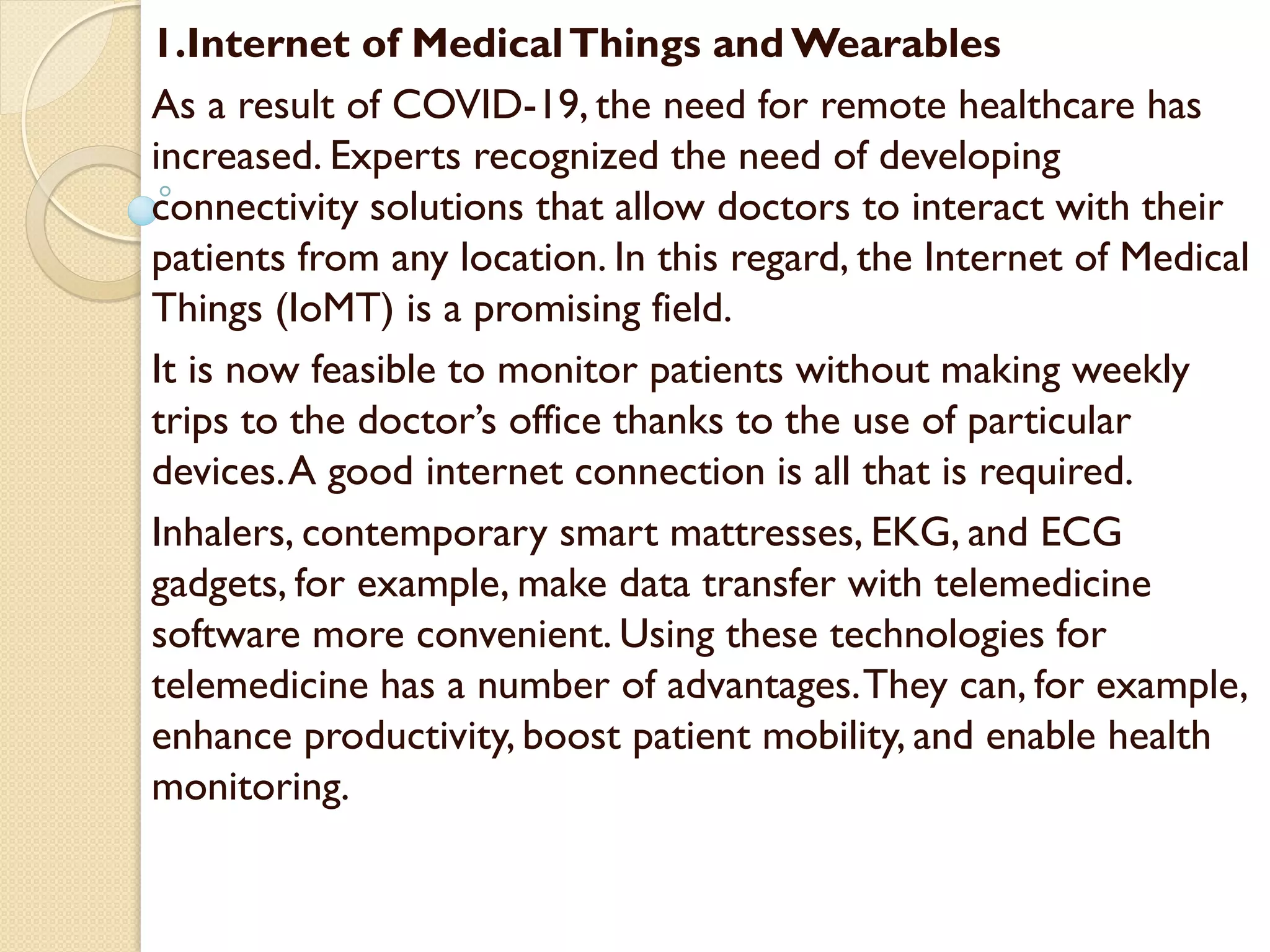 1.Internet of MedicalThings and Wearables
As a result of COVID-19, the need for remote healthcare has
increased. Experts recognized the need of developing
connectivity solutions that allow doctors to interact with their
patients from any location. In this regard, the Internet of Medical
Things (IoMT) is a promising field.
It is now feasible to monitor patients without making weekly
trips to the doctor’s office thanks to the use of particular
devices.A good internet connection is all that is required.
Inhalers, contemporary smart mattresses, EKG, and ECG
gadgets, for example, make data transfer with telemedicine
software more convenient. Using these technologies for
telemedicine has a number of advantages.They can, for example,
enhance productivity, boost patient mobility, and enable health
monitoring.
 