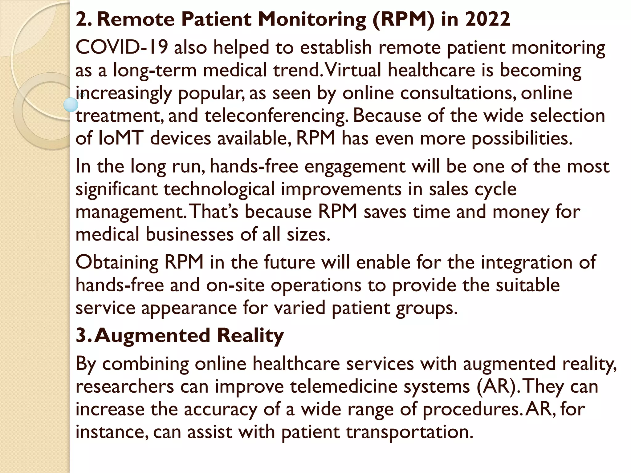 2. Remote Patient Monitoring (RPM) in 2022
COVID-19 also helped to establish remote patient monitoring
as a long-term medical trend.Virtual healthcare is becoming
increasingly popular, as seen by online consultations, online
treatment, and teleconferencing. Because of the wide selection
of IoMT devices available, RPM has even more possibilities.
In the long run, hands-free engagement will be one of the most
significant technological improvements in sales cycle
management.That’s because RPM saves time and money for
medical businesses of all sizes.
Obtaining RPM in the future will enable for the integration of
hands-free and on-site operations to provide the suitable
service appearance for varied patient groups.
3.Augmented Reality
By combining online healthcare services with augmented reality,
researchers can improve telemedicine systems (AR).They can
increase the accuracy of a wide range of procedures.AR, for
instance, can assist with patient transportation.
 