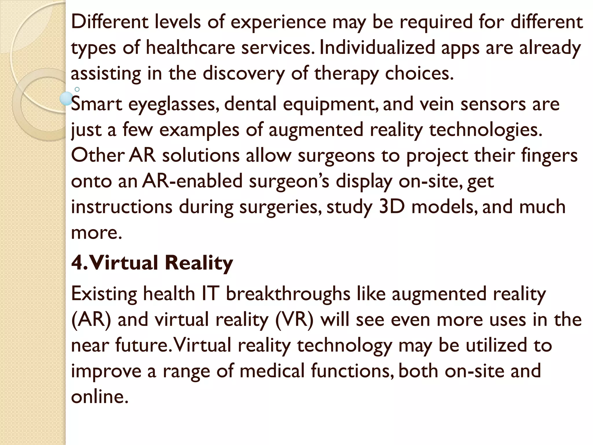 Different levels of experience may be required for different
types of healthcare services. Individualized apps are already
assisting in the discovery of therapy choices.
Smart eyeglasses, dental equipment, and vein sensors are
just a few examples of augmented reality technologies.
Other AR solutions allow surgeons to project their fingers
onto an AR-enabled surgeon’s display on-site, get
instructions during surgeries, study 3D models, and much
more.
4.Virtual Reality
Existing health IT breakthroughs like augmented reality
(AR) and virtual reality (VR) will see even more uses in the
near future.Virtual reality technology may be utilized to
improve a range of medical functions, both on-site and
online.
 