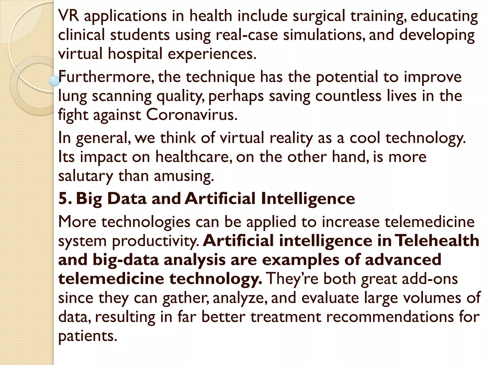 VR applications in health include surgical training, educating
clinical students using real-case simulations, and developing
virtual hospital experiences.
Furthermore, the technique has the potential to improve
lung scanning quality, perhaps saving countless lives in the
fight against Coronavirus.
In general, we think of virtual reality as a cool technology.
Its impact on healthcare, on the other hand, is more
salutary than amusing.
5. Big Data and Artificial Intelligence
More technologies can be applied to increase telemedicine
system productivity. Artificial intelligence inTelehealth
and big-data analysis are examples of advanced
telemedicine technology. They’re both great add-ons
since they can gather, analyze, and evaluate large volumes of
data, resulting in far better treatment recommendations for
patients.
 