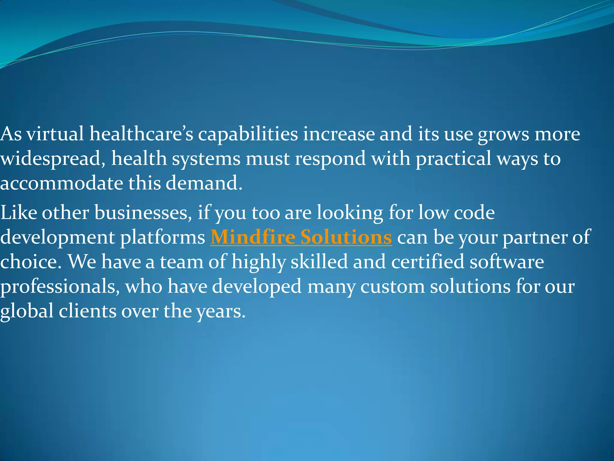 As virtual healthcare’s capabilities increase and its use grows more
widespread, health systems must respond with practical ways to
accommodate this demand.
Like other businesses, if you too are looking for low code
development platforms Mindfire Solutions can be your partner of
choice. We have a team of highly skilled and certified software
professionals, who have developed many custom solutions for our
global clients over the years.
 