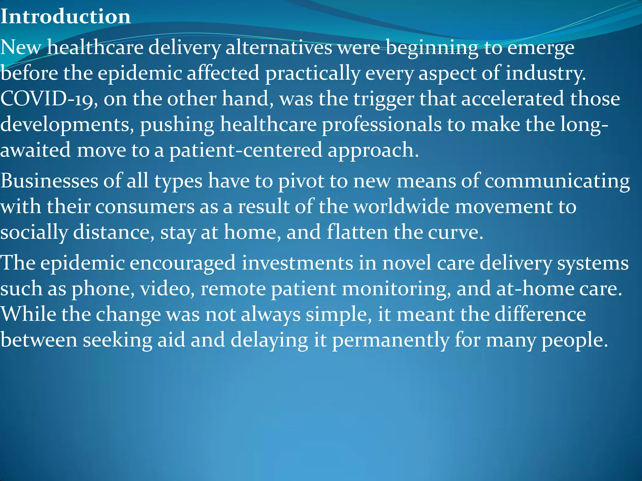 Introduction
New healthcare delivery alternatives were beginning to emerge
before the epidemic affected practically every aspect of industry.
COVID-19, on the other hand, was the trigger that accelerated those
developments, pushing healthcare professionals to make the long-
awaited move to a patient-centered approach.
Businesses of all types have to pivot to new means of communicating
with their consumers as a result of the worldwide movement to
socially distance, stay at home, and flatten the curve.
The epidemic encouraged investments in novel care delivery systems
such as phone, video, remote patient monitoring, and at-home care.
While the change was not always simple, it meant the difference
between seeking aid and delaying it permanently for many people.
 