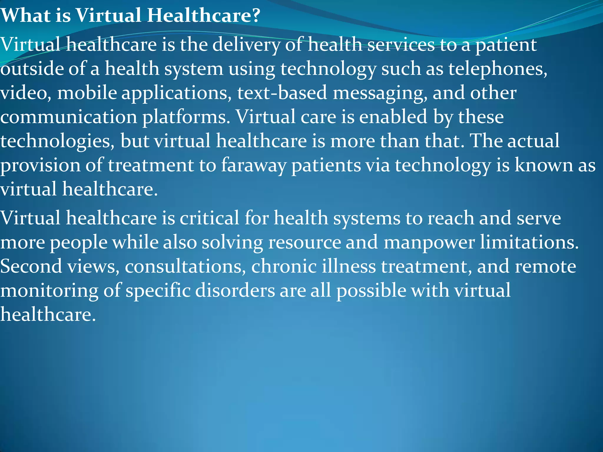 What is Virtual Healthcare?
Virtual healthcare is the delivery of health services to a patient
outside of a health system using technology such as telephones,
video, mobile applications, text-based messaging, and other
communication platforms. Virtual care is enabled by these
technologies, but virtual healthcare is more than that. The actual
provision of treatment to faraway patients via technology is known as
virtual healthcare.
Virtual healthcare is critical for health systems to reach and serve
more people while also solving resource and manpower limitations.
Second views, consultations, chronic illness treatment, and remote
monitoring of specific disorders are all possible with virtual
healthcare.
 