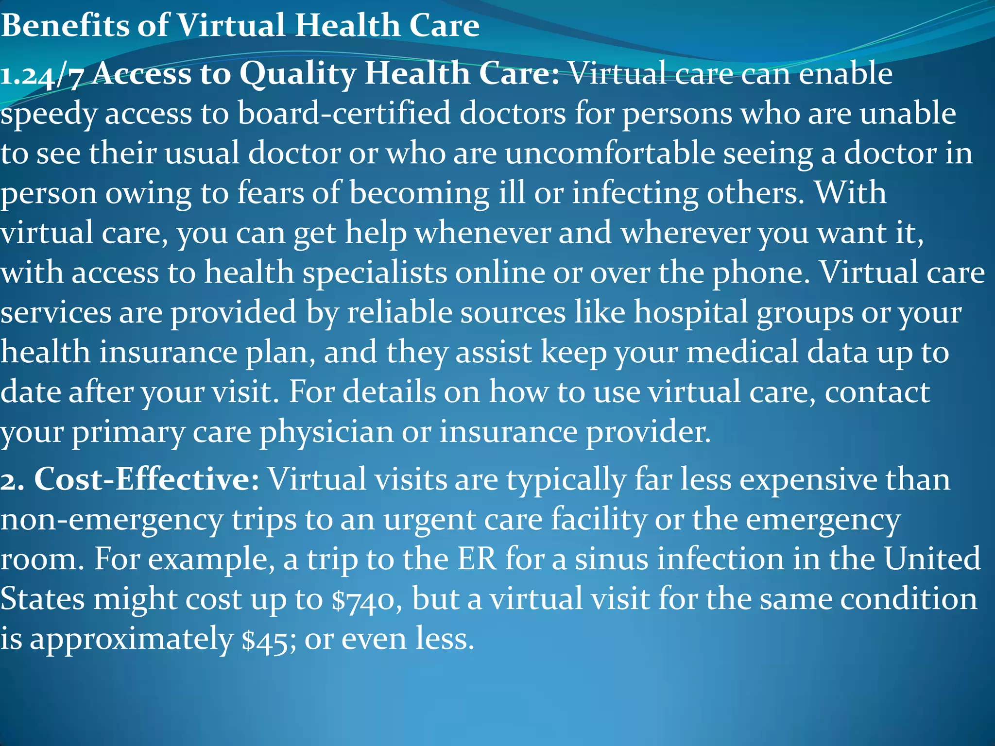 Benefits of Virtual Health Care
1.24/7 Access to Quality Health Care: Virtual care can enable
speedy access to board-certified doctors for persons who are unable
to see their usual doctor or who are uncomfortable seeing a doctor in
person owing to fears of becoming ill or infecting others. With
virtual care, you can get help whenever and wherever you want it,
with access to health specialists online or over the phone. Virtual care
services are provided by reliable sources like hospital groups or your
health insurance plan, and they assist keep your medical data up to
date after your visit. For details on how to use virtual care, contact
your primary care physician or insurance provider.
2. Cost-Effective: Virtual visits are typically far less expensive than
non-emergency trips to an urgent care facility or the emergency
room. For example, a trip to the ER for a sinus infection in the United
States might cost up to $740, but a virtual visit for the same condition
is approximately $45; or even less.
 