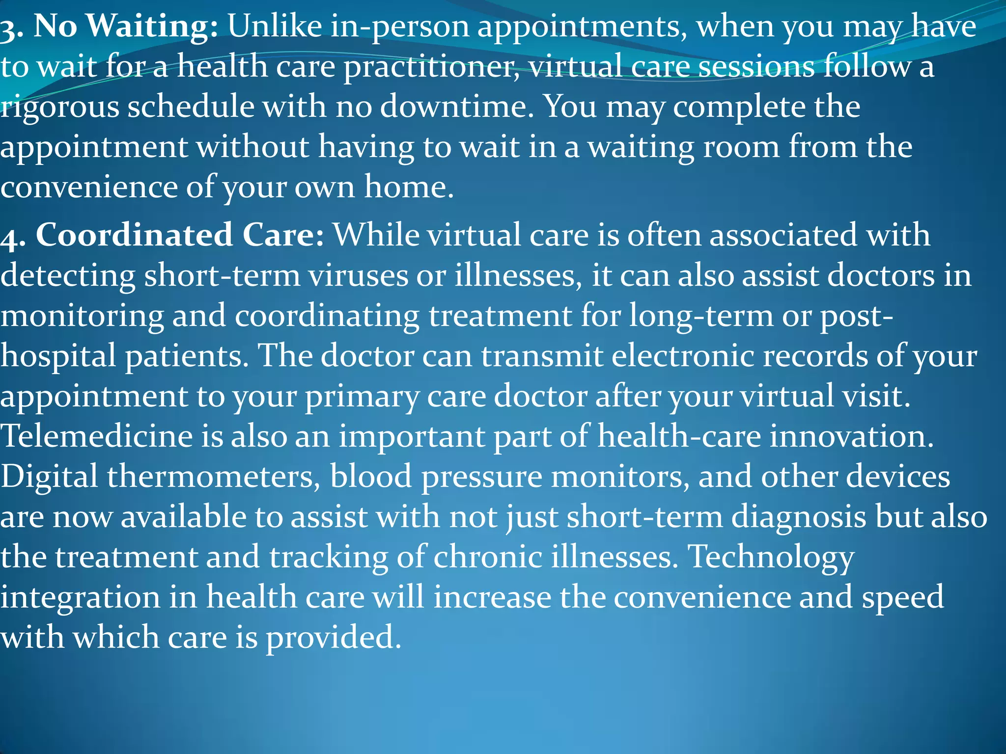 3. No Waiting: Unlike in-person appointments, when you may have
to wait for a health care practitioner, virtual care sessions follow a
rigorous schedule with no downtime. You may complete the
appointment without having to wait in a waiting room from the
convenience of your own home.
4. Coordinated Care: While virtual care is often associated with
detecting short-term viruses or illnesses, it can also assist doctors in
monitoring and coordinating treatment for long-term or post-
hospital patients. The doctor can transmit electronic records of your
appointment to your primary care doctor after your virtual visit.
Telemedicine is also an important part of health-care innovation.
Digital thermometers, blood pressure monitors, and other devices
are now available to assist with not just short-term diagnosis but also
the treatment and tracking of chronic illnesses. Technology
integration in health care will increase the convenience and speed
with which care is provided.
 