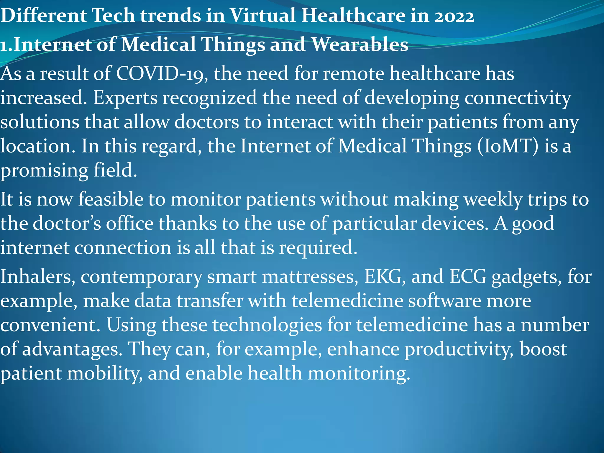 Different Tech trends in Virtual Healthcare in 2022
1.Internet of Medical Things and Wearables
As a result of COVID-19, the need for remote healthcare has
increased. Experts recognized the need of developing connectivity
solutions that allow doctors to interact with their patients from any
location. In this regard, the Internet of Medical Things (IoMT) is a
promising field.
It is now feasible to monitor patients without making weekly trips to
the doctor’s office thanks to the use of particular devices. A good
internet connection is all that is required.
Inhalers, contemporary smart mattresses, EKG, and ECG gadgets, for
example, make data transfer with telemedicine software more
convenient. Using these technologies for telemedicine has a number
of advantages. They can, for example, enhance productivity, boost
patient mobility, and enable health monitoring.
 