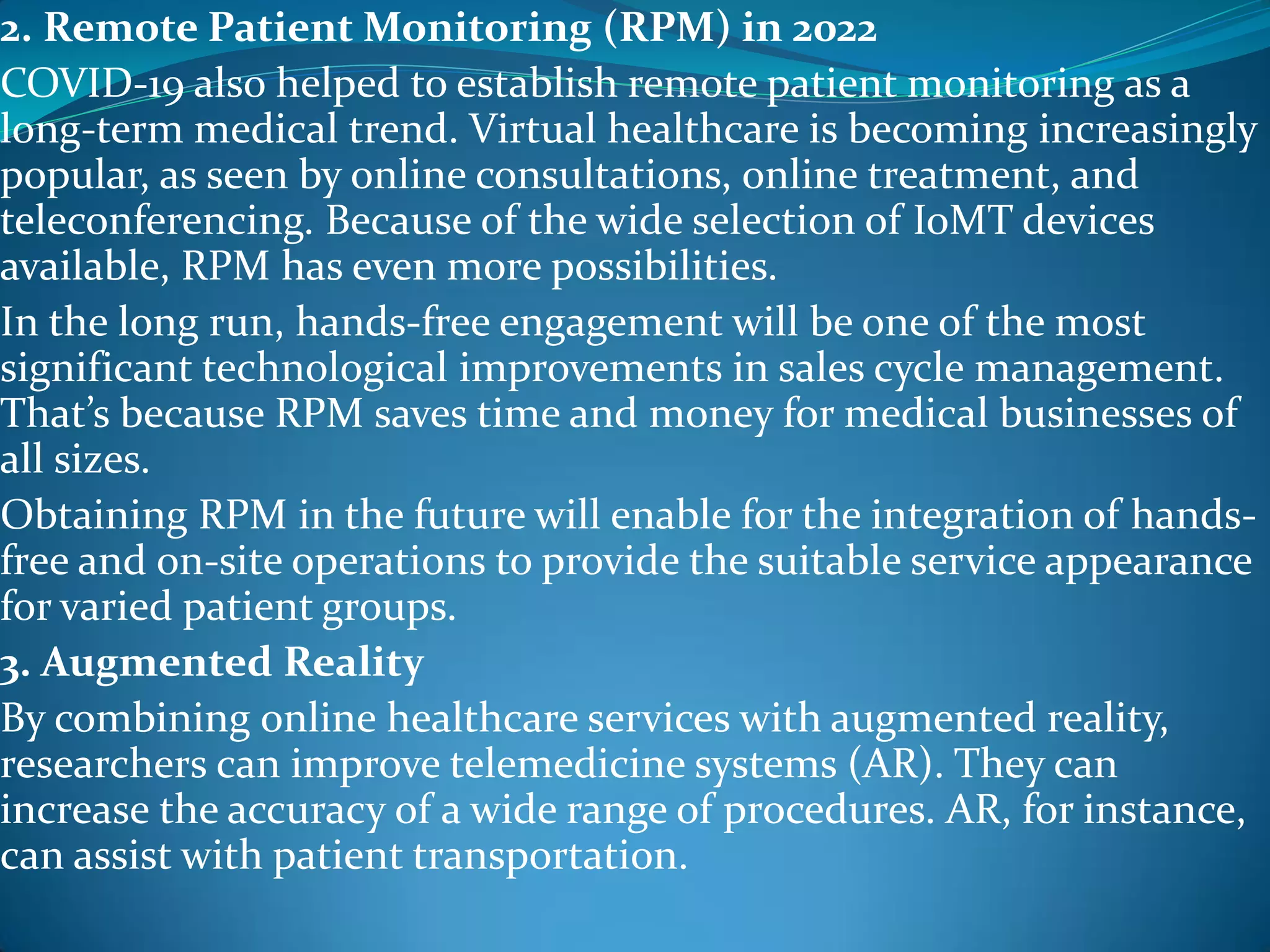 2. Remote Patient Monitoring (RPM) in 2022
COVID-19 also helped to establish remote patient monitoring as a
long-term medical trend. Virtual healthcare is becoming increasingly
popular, as seen by online consultations, online treatment, and
teleconferencing. Because of the wide selection of IoMT devices
available, RPM has even more possibilities.
In the long run, hands-free engagement will be one of the most
significant technological improvements in sales cycle management.
That’s because RPM saves time and money for medical businesses of
all sizes.
Obtaining RPM in the future will enable for the integration of hands-
free and on-site operations to provide the suitable service appearance
for varied patient groups.
3. Augmented Reality
By combining online healthcare services with augmented reality,
researchers can improve telemedicine systems (AR). They can
increase the accuracy of a wide range of procedures. AR, for instance,
can assist with patient transportation.
 