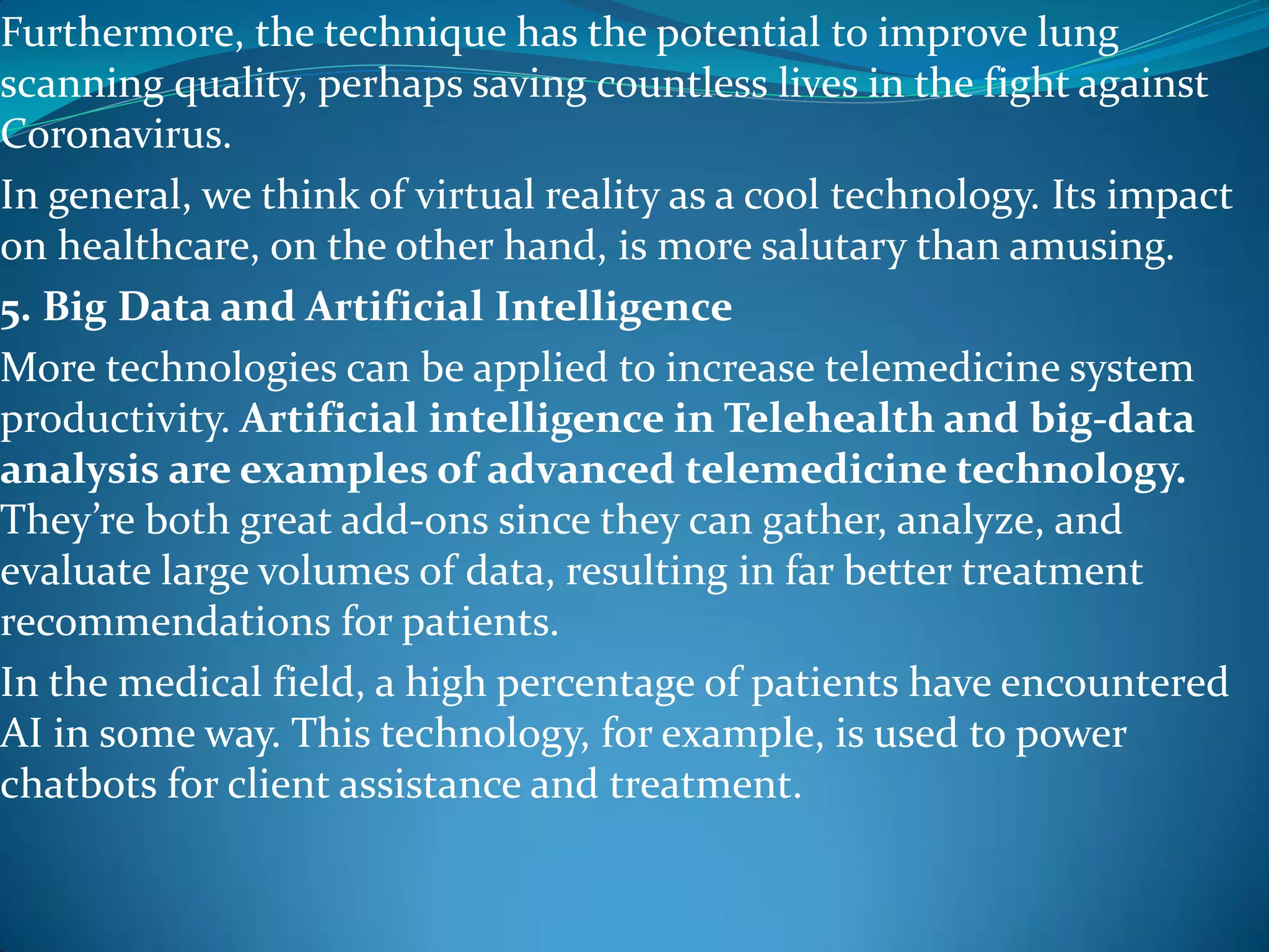 Furthermore, the technique has the potential to improve lung
scanning quality, perhaps saving countless lives in the fight against
Coronavirus.
In general, we think of virtual reality as a cool technology. Its impact
on healthcare, on the other hand, is more salutary than amusing.
5. Big Data and Artificial Intelligence
More technologies can be applied to increase telemedicine system
productivity. Artificial intelligence in Telehealth and big-data
analysis are examples of advanced telemedicine technology.
They’re both great add-ons since they can gather, analyze, and
evaluate large volumes of data, resulting in far better treatment
recommendations for patients.
In the medical field, a high percentage of patients have encountered
AI in some way. This technology, for example, is used to power
chatbots for client assistance and treatment.
 