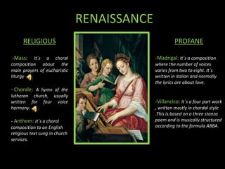 RENAISSANCE
RELIGIOUS
-Mass: It´s a choral
composition about the
main prayers of eucharistic
liturgy
- Chorale: A hymn of the
lutheran church, usually
written for four voice
harmony.
- Anthem: It´s a choral
composition to an English
religious text sung in church
services.
PROFANE
-Madrigal: It´s a composition
where the number of voices
varies from two to eight. It´s
written in italian and normally
the lyrics are about love.
-Villancico: It`s a four part work
, written mostly in chordal style
.This is based on a three stanza
poem and is musically structured
according to the formula ABBA.