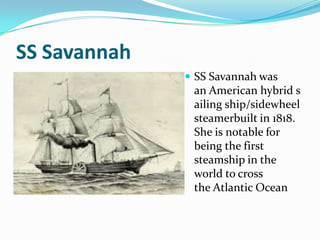 SS Savannah
               SS Savannah was
               an American hybrid s
               ailing ship/sidewheel
               steamerbuilt in 1818.
               She is notable for
               being the first
               steamship in the
               world to cross
               the Atlantic Ocean
 