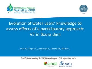 Evolution of water users’ knowledge to
assess effects of a participatory approach:
V3 in Boura dam
Daré W., Napon K., Jankowski F., Kaboré M., Medah I.
Final Science Meeting, CPWF, Ouagadougou, 17-19 september 2013
 