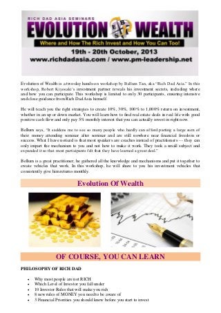 Evolution of Wealth is a two-day hands-on workshop by Bellum Tan, aka “Rich Dad Asia.” In this
workshop, Robert Kiyosaki’s investment partner reveals his investment secrets, including where
and how you can participate. This workshop is limited to only 30 participants, ensuring intensive
and close guidance from Rich Dad Asia himself.
He will teach you the right strategies to create 10%, 30%, 100% to 1,000% return on investment,
whether in an up or down market. You will learn how to find real estate deals in real life with good
positive cash flow and only pay 5% monthly interest that you can actually invest in right now.
Bellum says, “It saddens me to see so many people who hardly can afford parting a large sum of
their money attending seminar after seminar and are still nowhere near financial freedom or
success. What I have noticed is that most speakers are coaches instead of practitioners — they can
only impart the mechanism to you and not how to make it work. They took a small subject and
expanded it so that most participants felt that they have learned a great deal.”
Bellum is a great practitioner; he gathered all the knowledge and mechanisms and put it together to
create vehicles that work. In this workshop, he will share to you his investment vehicles that
consistently give him returns monthly.
Evolution Of Wealth
OF COURSE, YOU CAN LEARN
PHILOSOPHY OF RICH DAD
 Why most people are not RICH
 Which Level of Investor you fall under
 10 Investor Rules that will make you rich
 8 new rules of MONEY you need to be aware of
 3 Financial Priorities you should know before you start to invest
 