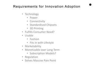 45
Requirements for Innovation Adoption
• Technology
• Power
• Connectivity
• Standardised Chipsets
• 3D Printing
• Fulfills Consumer Need?
• Usable
• Fashion
• Fits in with Lifestyle
• Marketability
• Monetizable over Long Term
• Subscription Models?
• Regulation
• Solves Massive Pain Point
 