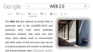 All Videos
Google WEB 2.0
Images Maps News Mor
e
The Web 2.0 also referred as Social Web or
read-write web is the era(2000–2010 and
continues even now) which facilitates
interaction between web users and sites
which intern allows users to communicate
with other users. In this era every user can be
a content producers and content is distributed
and shared between sites. (Facebook, twitter)
 