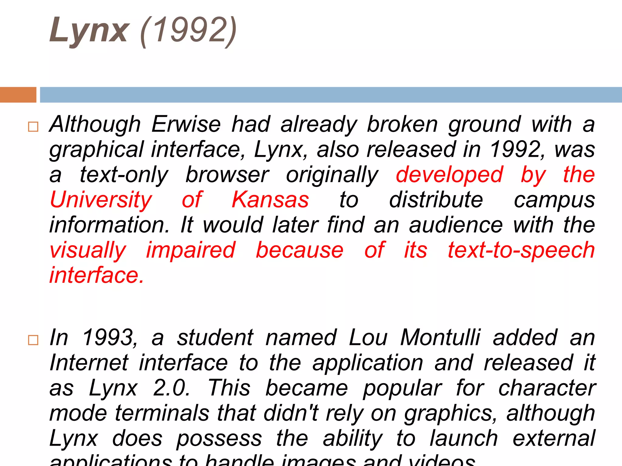 Lynx (1992)

   Although Erwise had already broken ground with a
    graphical interface, Lynx, also released in 1992, was
    a text-only browser originally developed by the
    University of Kansas to distribute campus
    information. It would later find an audience with the
    visually impaired because of its text-to-speech
    interface.

   In 1993, a student named Lou Montulli added an
    Internet interface to the application and released it
    as Lynx 2.0. This became popular for character
    mode terminals that didn't rely on graphics, although
    Lynx does possess the ability to launch external
 