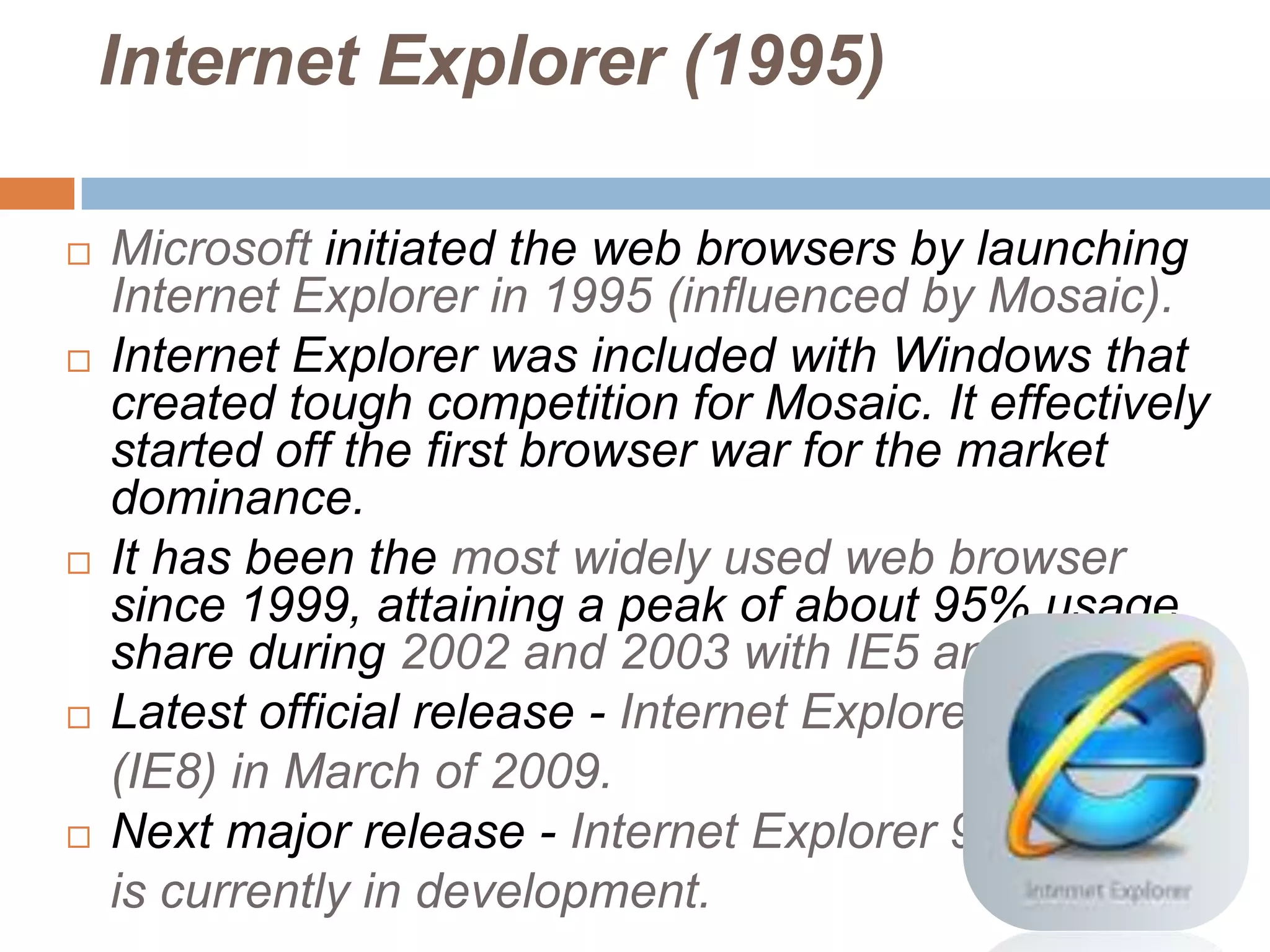 Internet Explorer (1995)

   Microsoft initiated the web browsers by launching
    Internet Explorer in 1995 (influenced by Mosaic).
   Internet Explorer was included with Windows that
    created tough competition for Mosaic. It effectively
    started off the first browser war for the market
    dominance.
   It has been the most widely used web browser
    since 1999, attaining a peak of about 95% usage
    share during 2002 and 2003 with IE5 and IE6.
   Latest official release - Internet Explorer 8
    (IE8) in March of 2009.
   Next major release - Internet Explorer 9,
    is currently in development.
 