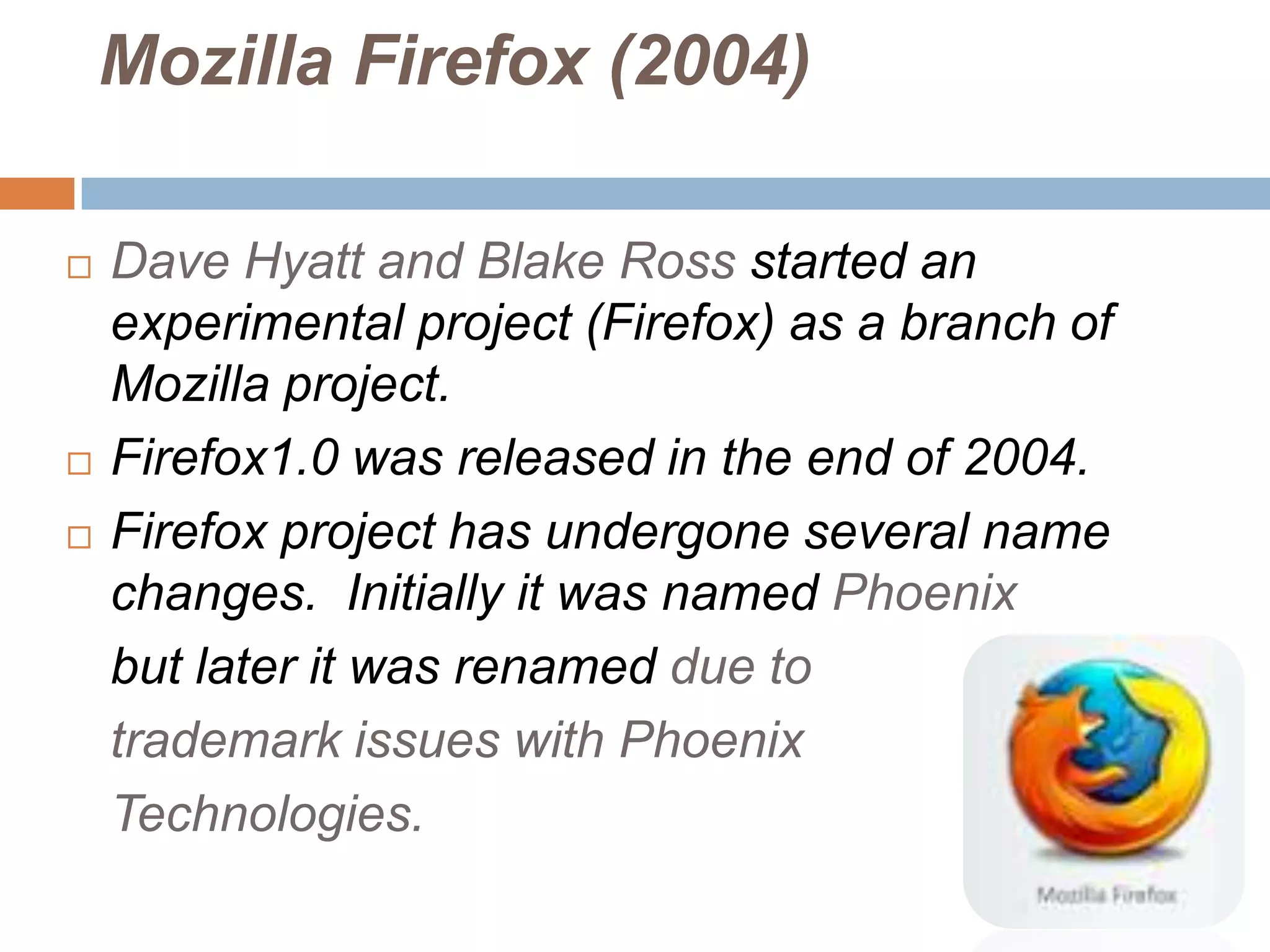 Mozilla Firefox (2004)

   Dave Hyatt and Blake Ross started an
    experimental project (Firefox) as a branch of
    Mozilla project.
   Firefox1.0 was released in the end of 2004.
   Firefox project has undergone several name
    changes. Initially it was named Phoenix
    but later it was renamed due to
    trademark issues with Phoenix
    Technologies.
 