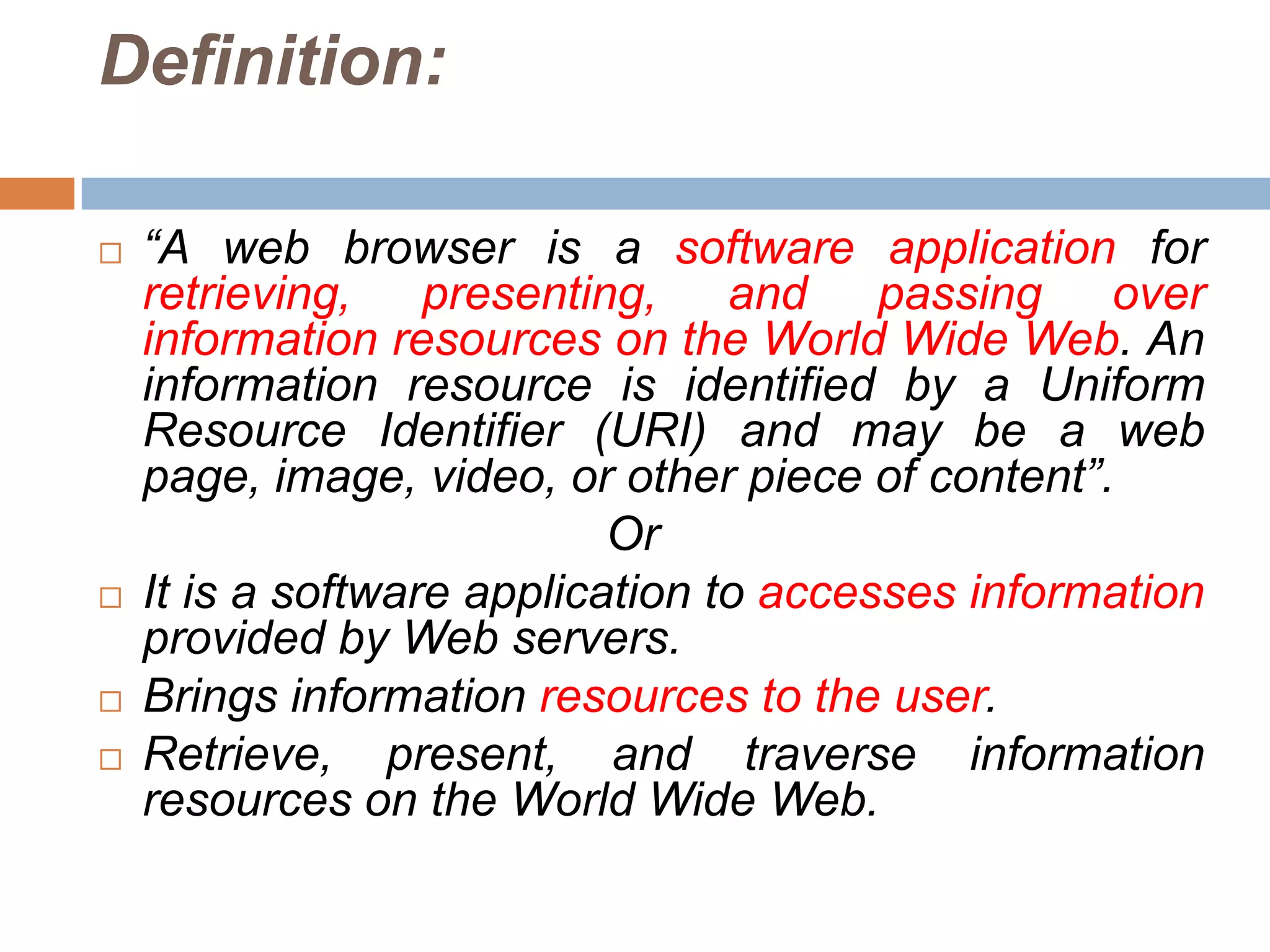 Definition:

   “A web browser is a software application for
    retrieving, presenting, and passing over
    information resources on the World Wide Web. An
    information resource is identified by a Uniform
    Resource Identifier (URI) and may be a web
    page, image, video, or other piece of content”.
                            Or
   It is a software application to accesses information
    provided by Web servers.
   Brings information resources to the user.
   Retrieve, present, and traverse information
    resources on the World Wide Web.
 