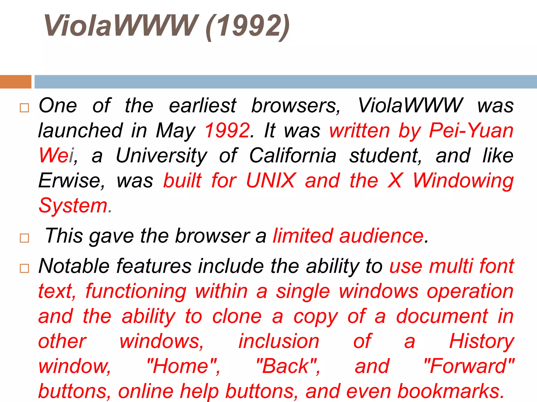 ViolaWWW (1992)

   One of the earliest browsers, ViolaWWW was
    launched in May 1992. It was written by Pei-Yuan
    Wei, a University of California student, and like
    Erwise, was built for UNIX and the X Windowing
    System.
    This gave the browser a limited audience.
   Notable features include the ability to use multi font
    text, functioning within a single windows operation
    and the ability to clone a copy of a document in
    other    windows,      inclusion   of    a    History
    window,      "Home",     "Back",    and    "Forward"
    buttons, online help buttons, and even bookmarks.
 