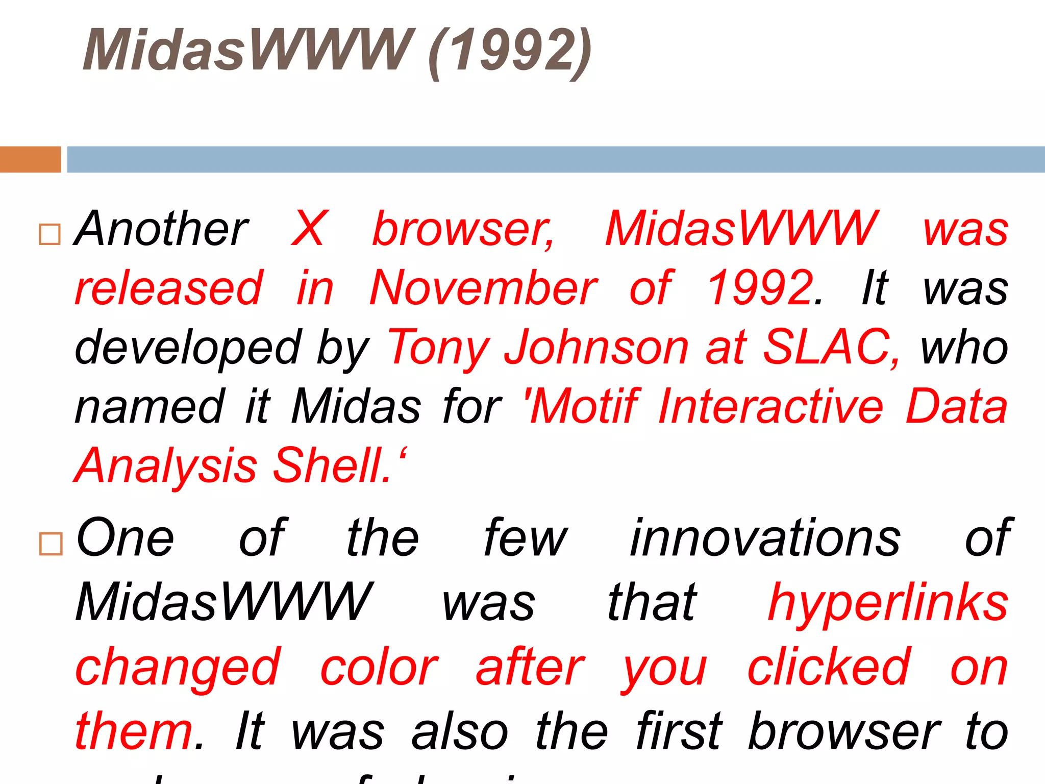 MidasWWW (1992)


   Another X browser, MidasWWW was
    released in November of 1992. It was
    developed by Tony Johnson at SLAC, who
    named it Midas for 'Motif Interactive Data
    Analysis Shell.„
   One of the few innovations of
    MidasWWW was that hyperlinks
    changed color after you clicked on
    them. It was also the first browser to
 
