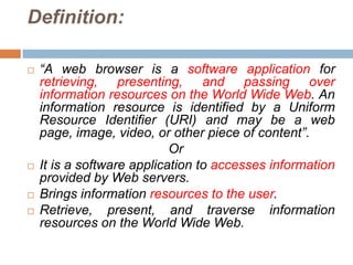 Definition:

   “A web browser is a software application for
    retrieving, presenting, and passing over
    information resources on the World Wide Web. An
    information resource is identified by a Uniform
    Resource Identifier (URI) and may be a web
    page, image, video, or other piece of content”.
                            Or
   It is a software application to accesses information
    provided by Web servers.
   Brings information resources to the user.
   Retrieve, present, and traverse information
    resources on the World Wide Web.
 