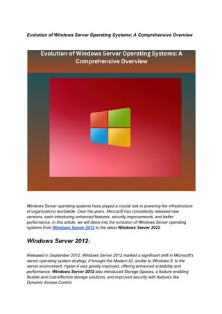 Evolution of Windows Server Operating Systems: A Comprehensive Overview
Windows Server operating systems have played a crucial role in powering the infrastructure
of organizations worldwide. Over the years, Microsoft has consistently released new
versions, each introducing enhanced features, security improvements, and better
performance. In this article, we will delve into the evolution of Windows Server operating
systems from Windows Server 2012 to the latest Windows Server 2022.
Windows Server 2012:
Released in September 2012, Windows Server 2012 marked a significant shift in Microsoft's
server operating system strategy. It brought the Modern UI, similar to Windows 8, to the
server environment. Hyper-V was greatly improved, offering enhanced scalability and
performance. Windows Server 2012 also introduced Storage Spaces, a feature enabling
flexible and cost-effective storage solutions, and improved security with features like
Dynamic Access Control.
 