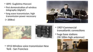 • 1895- Guglielmo Marconi
• first demonstration of wireless
telegraphy (digital!)
• long wave transmission, high
transmission power necessary
(> 200kw)
• 1907-Commercial
transatlantic connections
• huge base stations
(30 100m high antennas)
• 1915-Wireless voice transmission New
York - San Francisco
 