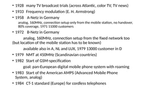 • 1928 many TV broadcast trials (across Atlantic, color TV, TV news)
• 1933 Frequency modulation (E. H. Armstrong)
• 1958 A-Netz in Germany
analog, 160MHz, connection setup only from the mobile station, no handover,
80% coverage, 1971 11000 customers
• 1972 B-Netz in Germany
analog, 160MHz, connection setup from the fixed network too
(but location of the mobile station has to be known)
available also in A, NL and LUX, 1979 13000 customer in D
• 1979 NMT at 450MHz (Scandinavian countries)
• 1982 Start of GSM-specification
goal: pan-European digital mobile phone system with roaming
• 1983 Start of the American AMPS (Advanced Mobile Phone
System, analog)
• 1984 CT-1 standard (Europe) for cordless telephones
 