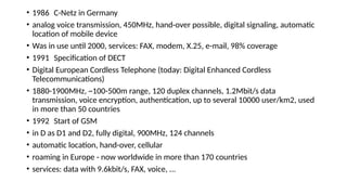 • 1986 C-Netz in Germany
• analog voice transmission, 450MHz, hand-over possible, digital signaling, automatic
location of mobile device
• Was in use until 2000, services: FAX, modem, X.25, e-mail, 98% coverage
• 1991 Specification of DECT
• Digital European Cordless Telephone (today: Digital Enhanced Cordless
Telecommunications)
• 1880-1900MHz, ~100-500m range, 120 duplex channels, 1.2Mbit/s data
transmission, voice encryption, authentication, up to several 10000 user/km2, used
in more than 50 countries
• 1992 Start of GSM
• in D as D1 and D2, fully digital, 900MHz, 124 channels
• automatic location, hand-over, cellular
• roaming in Europe - now worldwide in more than 170 countries
• services: data with 9.6kbit/s, FAX, voice, ...
 