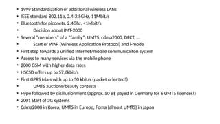 • 1999 Standardization of additional wireless LANs
• IEEE standard 802.11b, 2.4-2.5GHz, 11Mbit/s
• Bluetooth for piconets, 2.4Ghz, <1Mbit/s
• Decision about IMT-2000
• Several “members” of a “family”: UMTS, cdma2000, DECT, …
• Start of WAP (Wireless Application Protocol) and i-mode
• First step towards a unified Internet/mobile communicaiton system
• Access to many services via the mobile phone
• 2000 GSM with higher data rates
• HSCSD offers up to 57,6kbit/s
• First GPRS trials with up to 50 kbit/s (packet oriented!)
• UMTS auctions/beauty contests
• Hype followed by disillusionment (approx. 50 B$ payed in Germany for 6 UMTS licences!)
• 2001 Start of 3G systems
• Cdma2000 in Korea, UMTS in Europe, Foma (almost UMTS) in Japan
 